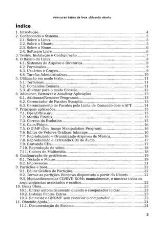 Mini-curso Básico de Linux Utilizando Ubuntu

Índice
1. Introdução.......................................................................................................4
2. Conhecendo o Sistema....................................................................................5
   2.1. Sobre o Linux...........................................................................................5
   2.2. Sobre o Ubuntu........................................................................................5
   2.3. Sobre o Nome...........................................................................................6
   2.4. Software Livre..........................................................................................6
3. Testes, Instalação e Configuração..................................................................7
4. O Básico do Linux...........................................................................................8
   4.1. Sistemas de Arquivo e Diretórios.............................................................8
   4.2. Permissões...............................................................................................9
   4.3. Usuários e Grupos....................................................................................9
   4.4. Tarefas Administrativas.........................................................................10
5. Utilização em modo texto.............................................................................11
   5.1. Terminais................................................................................................11
   5.2. Comandos Comuns.................................................................................11
   5.3. Alternar para o modo Console...............................................................12
6. Adicionar, Remover e Atualizar Aplicações..................................................13
   6.1. Adicionar/Remover Programas..............................................................13
   6.2. Gerenciador de Pacotes Synaptic..........................................................13
   6.3. Gerenciamento de Pacotes pela Linha de Comando com o APT............14
7. Principais aplicações.....................................................................................15
   7.1. OpenOffice.org.......................................................................................15
   7.2. Mozilla Firefox.......................................................................................15
   7.3. Correio do Evolution..............................................................................15
   7.4. Gaim/Pidgin............................................................................................16
   7.5. O GIMP (Gnu Image Manipulation Program)........................................16
   7.6. Editor de Vetores Gráficos Inkscape......................................................16
   7.7. Reproduzindo e Organizando Arquivos de Música................................16
   7.8. Reproduzindo e Extraindo CDs de Áudio...............................................17
   7.9. Gravando CDs........................................................................................17
   7.10. Reprodução de vídeo............................................................................18
   7.11. Codecs de Multimídia...........................................................................18
8. Configuração de periféricos..........................................................................19
   8.1. Teclado e Mouse....................................................................................19
   8.2. Impressoras............................................................................................21
9. Partições e boot............................................................................................22
   9.1. Editor Gráfico de Partições....................................................................22
   9.2. Tornar as partições Windows disponíveis a partir do Ubuntu...............22
   9.3. Montar/desmontar CD/DVD-ROMs manualmente, e mostrar todos os
   arquivos/pastas associados e ocultos............................................................22
10. Dicas Úteis..................................................................................................23
   10.1. Entrar automaticamente quando o computador iniciar.......................23
   10.2. Instalar Fontes Extras..........................................................................23
   10.3. Reiniciar o GNOME sem reiniciar o computador................................23
11. Obtendo Ajuda............................................................................................24
   11.1. Documentação do Sistema...................................................................24

                                                                                                                   2
 