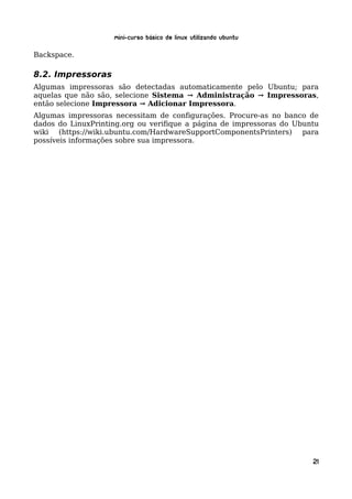 Mini-curso Básico de Linux Utilizando Ubuntu

Backspace.

8.2. Impressoras
Algumas impressoras são detectadas automaticamente pelo Ubuntu; para
aquelas que não são, selecione Sistema → Administração → Impressoras,
então selecione Impressora → Adicionar Impressora.
Algumas impressoras necessitam de configurações. Procure-as no banco de
dados do LinuxPrinting.org ou verifique a página de impressoras do Ubuntu
wiki (https://wiki.ubuntu.com/HardwareSupportComponentsPrinters) para
possíveis informações sobre sua impressora.




                                                                       21
 