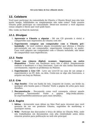 Mini-curso Básico de Linux Utilizando Ubuntu


12. Colabore
Você quer participar da comunidade do Ubuntu e Ubuntu Brasil mas não tem
muito tempo, habilidades ou simplesmente não sabe como? Todo usuário
Ubuntu pode participar na comunidade. Deixe-nos mostrar a você algumas
coisas simples e fáceis que você pode fazer.
Obs: Links no final do material.

12.1. Divulgue
   1. Apresente o Ubuntu a alguém - Dê um CD gravado à ele(a) e
      compartilhe suas impressões do Ubuntu com ele!
   2. Experimente comprar um computador com o Ubuntu pré-
      instalado - Se você conhece algum revendedor que ofereça o Ubuntu
      pré-instalado em um computador, experimente comprá-lo, se puder.
      Caso você adquira um computador com o Ubuntu instalado, não deixe
      de compartilhar suas experiências.

12.2. Teste
   1. Teste sua câmera digital, scanner, impressora ou outro
      dispositivo - Testar um hardware novo não é difícil. Simplesmente
      conecte o hardware e o faça funcionar. Caso ele não tenha funcionado
      corretamente, reporte os problemas no Malone.
   2. Experimente o Live CD - Leve um Live-CD na casa de um amigo e
      experimente-o no PC dele, ou dela. Conte-nos se algo não funcionou, e
      arquive seu bug no Malone.

12.3. Crie
   1. Algo bonito - Crie um fundo de tela, conjunto de ícones, um botão ou
      qualquer arte bonita para o Ubuntu! Visite a página de artes para mais
      detalhes.
   2. Documentação - Documente como você conseguiu colocar aquele
      periférico  funcionando!  Visite  a    página http://wiki.ubuntu-
      br.org/TimeDeDocumentacao para mais detalhes.

12.4. Sugira
   1. Idéias - Acrescente suas idéias na Idea Pool para recursos que você
      gostaria de ver em produtos Ubuntu, sugestões de marketing e
      quaisquer outras.
   2. Wiki - Participe das discussões e troca de idéias no Ubuntu Wiki, onde
      nós trabalhamos em documentos com alta rotatividade antes deles
      estarem prontos para publicação no web site principal.


                                                                         26
 