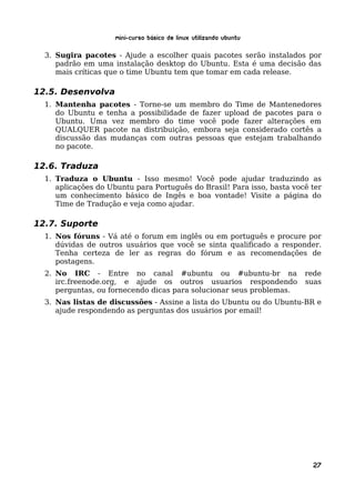 Mini-curso Básico de Linux Utilizando Ubuntu

  3. Sugira pacotes - Ajude a escolher quais pacotes serão instalados por
     padrão em uma instalação desktop do Ubuntu. Esta é uma decisão das
     mais críticas que o time Ubuntu tem que tomar em cada release.

12.5. Desenvolva
  1. Mantenha pacotes - Torne-se um membro do Time de Mantenedores
     do Ubuntu e tenha a possibilidade de fazer upload de pacotes para o
     Ubuntu. Uma vez membro do time você pode fazer alterações em
     QUALQUER pacote na distribuição, embora seja considerado cortês a
     discussão das mudanças com outras pessoas que estejam trabalhando
     no pacote.

12.6. Traduza
  1. Traduza o Ubuntu - Isso mesmo! Você pode ajudar traduzindo as
     aplicações do Ubuntu para Português do Brasil! Para isso, basta você ter
     um conhecimento básico de Ingês e boa vontade! Visite a página do
     Time de Tradução e veja como ajudar.

12.7. Suporte
  1. Nos fóruns - Vá até o forum em inglês ou em português e procure por
     dúvidas de outros usuários que você se sinta qualificado a responder.
     Tenha certeza de ler as regras do fórum e as recomendações de
     postagens.
  2. No IRC - Entre no canal #ubuntu ou #ubuntu-br na                   rede
     irc.freenode.org, e ajude os outros usuarios respondendo           suas
     perguntas, ou fornecendo dicas para solucionar seus problemas.
  3. Nas listas de discussões - Assine a lista do Ubuntu ou do Ubuntu-BR e
     ajude respondendo as perguntas dos usuários por email!




                                                                          27
 