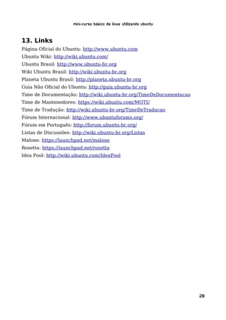 Mini-curso Básico de Linux Utilizando Ubuntu


13. Links
Página Oficial do Ubuntu: http://www.ubuntu.com
Ubuntu Wiki: http://wiki.ubuntu.com/
Ubuntu Brasil: http://www.ubuntu-br.org
Wiki Ubuntu Brasil: http://wiki.ubuntu-br.org
Planeta Ubuntu Brasil: http://planeta.ubuntu-br.org
Guia Não Oficial do Ubuntu: http://guia.ubuntu-br.org
Time de Documentação: http://wiki.ubuntu-br.org/TimeDeDocumentacao
Time de Mantenedores: https://wiki.ubuntu.com/MOTU
Time de Tradução: http://wiki.ubuntu-br.org/TimeDeTraducao
Fórum Internacional: http://www.ubuntuforums.org/
Fórum em Português: http://forum.ubuntu-br.org/
Listas de Discussões: http://wiki.ubuntu-br.org/Listas
Malone: https://launchpad.net/malone
Rosetta: https://launchpad.net/rosetta
Idea Pool: http://wiki.ubuntu.com/IdeaPool




                                                                     28
 