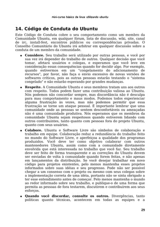 Mini-curso Básico de Linux Utilizando Ubuntu


14. Código de Conduta do Ubuntu
Este Código de Conduta cobre o seu comportamento como um membro da
Comunidade Ubuntu, em qualquer fórum, lista de discussão, wiki, site, canal
de irc, install-fest, encontros públicos ou correspondências privadas. O
Conselho Comunitário do Ubuntu irá arbitrar em qualquer discussão sobre a
conduta de um membro da comunidade.
  ●   Considere. Seu trabalho será utilizado por outras pessoas, e você por
      sua vez irá depender do trabalho de outros. Qualquer decisão que você
      tomar, afetará usuários e colegas, e esperamos que você leve em
      consideração essas consequências quando for decidir algo. Por exemplo,
      quando estivermos em um "congelamento do adicionamento de
      recursos", por favor, não faça o envio excessivo de novas versões de
      softwares críticos, pois as outras pessoas estarão testando o "sistema
      congelado" e não estarão esperando por grandes mudanças.
  ●   Respeite. A Comunidade Ubuntu e seus membros tratam uns aos outros
      com respeito. Todos podem fazer uma contribuição valiosa ao Ubuntu.
      Nós podemos não concordar sempre, mas discordância não é desculpa
      para mau comportamento e maus modos. Podemos todos experienciar
      alguma frustração às vezes, mas não podemos permitir que essa
      frustração se torne um ataque pessoal. É importante lembrar que uma
      comunidade onde as pessoas se sentem desconfortáveis ou ameaçadas
      não é uma comunidade produtiva. Nós esperamos que os membros da
      comunidade Ubuntu sejam respeitosos quando estiverem lidando com
      outros contribuintes, tanto quanto com pessoas fora do projeto Ubuntu,
      quanto com seus usuários.
  ●   Colabore. Ubuntu e Software Livre são símbolos de colaboração e
      trabalho em equipe. Colaboração reduz a redundância do trabalho feito
      no mundo do Software Livre, e aperfeiçoa a qualidade dos programas
      produzidos. Você deve ter como objetivo colaborar com outros
      mantenedores Ubuntu, assim como com a comunidade diretamente
      envolvida que está interessada no trabalho que você faz. Seu trabalho
      deve ser feito de forma transparente e as correções do Ubuntu devem
      ser enviadas de volta à comunidade quando forem feitas, e não apenas
      em lançamentos da distribuição. Se você desejar trabalhar em novo
      código para projetos existentes, pelo menos mantenha esses projetos
      informados sobre suas idéias e seu progresso. Pode não ser possível
      chegar a um consenso com o projeto ou mesmo com seus colegas sobre
      a implementação correta de uma idéia, portanto não se sinta obrigado a
      ter esse entendimento antes de começar. Pelo menos mantenha o mundo
      ao redor informado sobre seu trabalho, e publique-o de uma forma que
      permita as pessoas de fora testarem, discutirem e contribuírem aos seus
      esforços.
  ●   Quando você discordar, consulte os outros. Divergências, tanto
      políticas quanto técnicas, acontecem em todas as equipes e a


                                                                          29
 