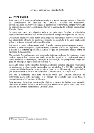 Mini-curso Básico de Linux Utilizando Ubuntu


1. Introdução
Este material é uma compilação de artigos e ideias que permeiam o dia-a-dia
da comunidade de usuários do Ubuntu1. Através de discussões,
documentações e arquivos de ajuda é possível encontrar uma ampla variedade
de conhecimento sobre a utilização trivial e avançada do sistema operacional
Ubuntu Linux.
O mini-curso tem por objetivo cobrir as principais funções e atividades
realizadas no uso doméstico e comercial de um computador pessoal ou laptop.
O capítulo atual pretende fazer uma pequena explanação sobre o conteúdo e
sua disposição através do material. Seguido no capítulo 2 de uma explicação
sobre o sistema operacional e sua filosofia.
Iniciamos a parte prática no capítulo 3, onde temos o primeiro contato com o
sistema e uma visão geral. A partir disso, podemos tratar, no capítulo 4, sobre
o básico do sistema operacional Linux, o que se assemelha muito entre as
diversas distribuições.
No capítulo 5, conhecemos um pouco do sistema em linha de comando, como
realizar operações comuns em modo texto. Em seguida, no capítulo 6, vemos
como funciona a instalação, remoção e atualização de programas, seguindo
para as principais aplicações no capítulo 7.
Passando pelos conhecimentos básicos, podemos estudar algumas resoluções
de problemas e dicas mais avançadas nos capítulos 8 a 10. No capítulo 11
temos uma ideia de onde procurar ajuda para os problemas não contemplados
por este material e formas de colaborar com o Ubuntu, no capítulo 12.
Por fim, é oferecida uma lista de links úteis, que também serviram de
referência para este material; e o código de conduta que rege toda a
comunidade envolvida com o Ubuntu.
Com certeza, haveriam muito mais páginas a serem incluídas, mas acredito
que este material fornece as informações necessárias para situar um novo
usuário do sistema operacional Ubuntu Linux.




1 Ubuntu é marca registrada da Canonical Ltd.

                                                                             4
 