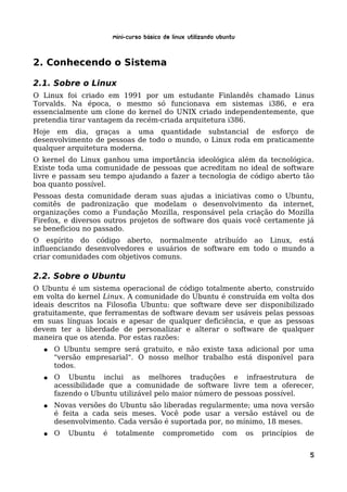 Mini-curso Básico de Linux Utilizando Ubuntu


2. Conhecendo o Sistema

2.1. Sobre o Linux
O Linux foi criado em 1991 por um estudante Finlandês chamado Linus
Torvalds. Na época, o mesmo só funcionava em sistemas i386, e era
essencialmente um clone do kernel do UNIX criado independentemente, que
pretendia tirar vantagem da recém-criada arquitetura i386.
Hoje em dia, graças a uma quantidade substancial de esforço de
desenvolvimento de pessoas de todo o mundo, o Linux roda em praticamente
qualquer arquitetura moderna.
O kernel do Linux ganhou uma importância ideológica além da tecnológica.
Existe toda uma comunidade de pessoas que acreditam no ideal de software
livre e passam seu tempo ajudando a fazer a tecnologia de código aberto tão
boa quanto possível.
Pessoas desta comunidade deram suas ajudas a iniciativas como o Ubuntu,
comitês de padronização que modelam o desenvolvimento da internet,
organizações como a Fundação Mozilla, responsável pela criação do Mozilla
Firefox, e diversos outros projetos de software dos quais você certamente já
se beneficiou no passado.
O espírito do código aberto, normalmente atribuído ao Linux, está
influenciando desenvolvedores e usuários de software em todo o mundo a
criar comunidades com objetivos comuns.

2.2. Sobre o Ubuntu
O Ubuntu é um sistema operacional de código totalmente aberto, construído
em volta do kernel Linux. A comunidade do Ubuntu é construída em volta dos
ideais descritos na Filosofia Ubuntu: que software deve ser disponibilizado
gratuitamente, que ferramentas de software devam ser usáveis pelas pessoas
em suas línguas locais e apesar de qualquer deficiência, e que as pessoas
devem ter a liberdade de personalizar e alterar o software de qualquer
maneira que os atenda. Por estas razões:
  ●   O Ubuntu sempre será gratuito, e não existe taxa adicional por uma
      "versão empresarial". O nosso melhor trabalho está disponível para
      todos.
  ●   O Ubuntu inclui as melhores traduções e infraestrutura de
      acessibilidade que a comunidade de software livre tem a oferecer,
      fazendo o Ubuntu utilizável pelo maior número de pessoas possível.
  ●   Novas versões do Ubuntu são liberadas regularmente; uma nova versão
      é feita a cada seis meses. Você pode usar a versão estável ou de
      desenvolvimento. Cada versão é suportada por, no mínimo, 18 meses.
  ●   O   Ubuntu   é    totalmente       comprometido         com     os   princípios   de


                                                                                         5
 