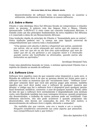 Mini-curso Básico de Linux Utilizando Ubuntu

     desenvolvimento de software livre; nós encorajamos os usuários a
     utilizarem, melhorarem e distribuírem os nossos softwares.

2.3. Sobre o Nome
Ubuntu é uma ideologia ética Sul Africana focada no compromisso e relações
entre as pessoas. A palavra vem das línguas Zulu e Xhosa. Ubuntu
(pronunciado "u-BUN-tu") é visto como um conceito tradicional Africano, é
tratado como um dos princípios fundamentais da nova república Sul Africana
e é conectado à ideia de um Renascimento Africano.
Uma tradução rápida do princípio de Ubuntu é "humanidade para os outros".
Outra tradução poderia ser: "a crença em uma ligação universal de
compartilhamento que conecta toda a humanidade"
    “Uma pessoa com ubuntu é aberta e disponível aos outros, assistente
    aos outros, não se sente ameaçada por outros que são capazes ou
    bons, uma vez que ele ou ela tem uma auto-confiança que vem do
    saber que ele ou ela pertence a um conjunto maior e é diminuído
    quando outros são humilhados ou diminuídos, quando outros são
    torturados ou oprimidos."

                                                             Arcebispo Desmond Tutu
Como uma plataforma baseada no Linux, o sistema operacional Ubuntu traz o
espírito do ubuntu ao mundo do software.

2.4. Software Livre
Software livre significa mais do que somente estar disponível a custo zero. A
filosofia do software livre é de que as pessoas devem ser livres para usar o
software em todas as maneiras que são "socialmente úteis". "Software Livre"
não quer somente dizer que você não precisa pagar pelo mesmo, também
significa que você deve poder usar o software de qualquer maneira que
desejar: o código que faz o software livre é disponível para qualquer pessoa
fazer download, modificar, consertar, e usar de qualquer maneira. Então, além
do fato de que o software livre normalmente é disponibilizado sem nenhum
custo, esta liberdade também tem suas vantagens técnicas: quando programas
são desenvolvidos, o trabalho de outras pessoas pode ser reutilizado. Com
softwares não-livres, isto não pode acontecer e quando programas são
desenvolvidos, eles devem ser começados do zero. Por este motivo, o
desenvolvimento de software livre é rápido, eficiente e animador!
    “Da multidão dos que creram, uma era a mente e um o coração.
    Ninguém considerava unicamente sua coisa alguma que possuísse,
    mas compartilhavam tudo o que tinham.”

                                                               Atos dos Apóstolos 4:32




                                                                                    6
 
