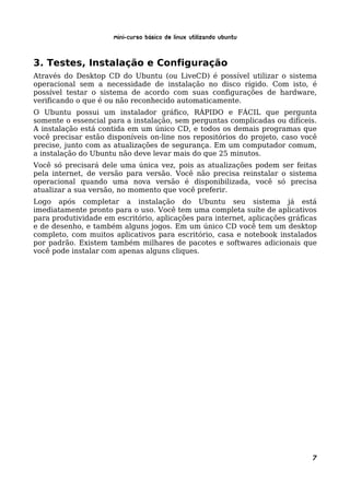 Mini-curso Básico de Linux Utilizando Ubuntu


3. Testes, Instalação e Configuração
Através do Desktop CD do Ubuntu (ou LiveCD) é possível utilizar o sistema
operacional sem a necessidade de instalação no disco rígido. Com isto, é
possível testar o sistema de acordo com suas configurações de hardware,
verificando o que é ou não reconhecido automaticamente.
O Ubuntu possui um instalador gráfico, RÁPIDO e FÁCIL que pergunta
somente o essencial para a instalação, sem perguntas complicadas ou difíceis.
A instalação está contida em um único CD, e todos os demais programas que
você precisar estão disponíveis on-line nos repositórios do projeto, caso você
precise, junto com as atualizações de segurança. Em um computador comum,
a instalação do Ubuntu não deve levar mais do que 25 minutos.
Você só precisará dele uma única vez, pois as atualizações podem ser feitas
pela internet, de versão para versão. Você não precisa reinstalar o sistema
operacional quando uma nova versão é disponibilizada, você só precisa
atualizar a sua versão, no momento que você preferir.
Logo após completar a instalação do Ubuntu seu sistema já está
imediatamente pronto para o uso. Você tem uma completa suíte de aplicativos
para produtividade em escritório, aplicações para internet, aplicações gráficas
e de desenho, e também alguns jogos. Em um único CD você tem um desktop
completo, com muitos aplicativos para escritório, casa e notebook instalados
por padrão. Existem também milhares de pacotes e softwares adicionais que
você pode instalar com apenas alguns cliques.




                                                                             7
 