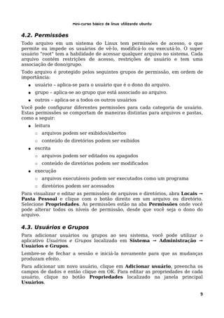 Mini-curso Básico de Linux Utilizando Ubuntu

4.2. Permissões
Todo arquivo em um sistema do Linux tem permissões de acesso, o que
permite ou impede os usuários de vê-lo, modificá-lo ou executá-lo. O super
usuário "root" tem a habilidade de acessar qualquer arquivo no sistema. Cada
arquivo contém restrições de acesso, restrições de usuário e tem uma
associação de dono/grupo.
Todo arquivo é protegido pelos seguintes grupos de permissão, em ordem de
importância:
  ●   usuário – aplica-se para o usuário que é o dono do arquivo.
  ●   grupo – aplica-se ao grupo que está associado ao arquivo.
  ●   outros – aplica-se a todos os outros usuários
Você pode configurar diferentes permissões para cada categoria de usuário.
Estas permissões se comportam de maneiras distintas para arquivos e pastas,
como a seguir:
  ●   leitura
      ○   arquivos podem ser exibidos/abertos
      ○   conteúdo de diretórios podem ser exibidos
  ●   escrita
      ○   arquivos podem ser editados ou apagados
      ○   conteúdo de diretórios podem ser modificados
  ●   execução
      ○   arquivos executáveis podem ser executados como um programa
      ○   diretórios podem ser acessados
Para visualizar e editar as permissões de arquivos e diretórios, abra Locais →
Pasta Pessoal e clique com o botão direito em um arquivo ou diretório.
Selecione Propriedades. As permissões estão na aba Permissões onde você
pode alterar todos os níveis de permissão, desde que você seja o dono do
arquivo.

4.3. Usuários e Grupos
Para adicionar usuários ou grupos ao seu sistema, você pode utilizar o
aplicativo Usuários e Grupos localizado em Sistema → Administração →
Usuários e Grupos.
Lembre-se de fechar a sessão e iniciá-la novamente para que as mudanças
produzam efeito.
Para adicionar um novo usuário, clique em Adicionar usuário, preencha os
campos de dados e então clique em OK. Para editar as propriedades de cada
usuário, clique no botão Propriedades localizado na janela principal
Usuários.

                                                                            9
 