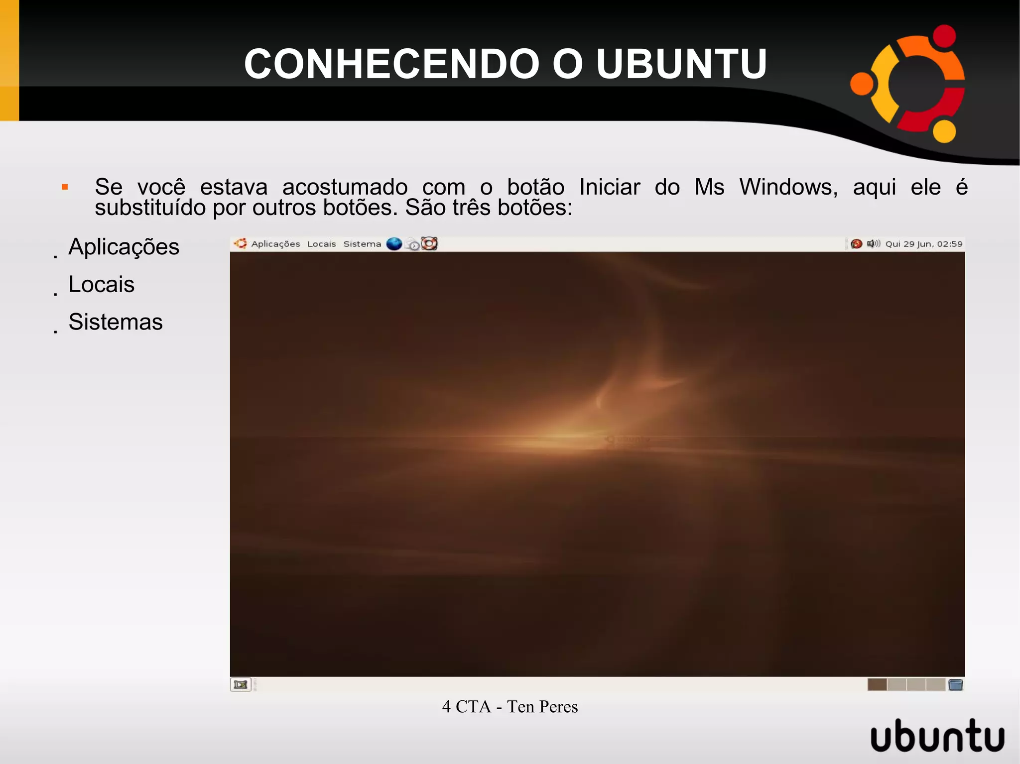4 CTA - Ten Peres
CONHECENDO O UBUNTU
 Se você estava acostumado com o botão Iniciar do Ms Windows, aqui ele é
substituído por outros botões. São três botões:
 Aplicações
 Locais
 Sistemas
 
