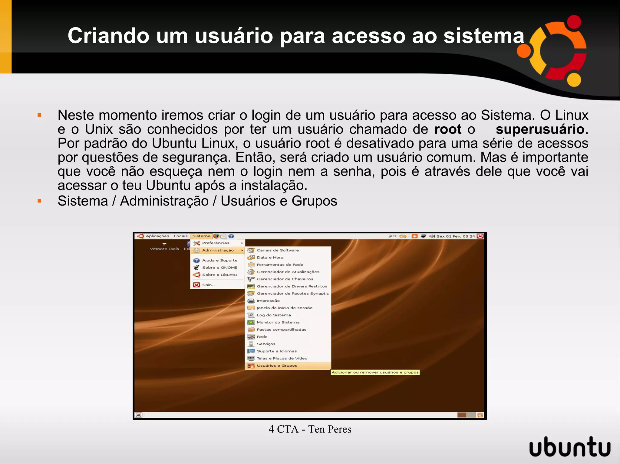 4 CTA - Ten Peres
Criando um usuário para acesso ao sistema
 Neste momento iremos criar o login de um usuário para acesso ao Sistema. O Linux
e o Unix são conhecidos por ter um usuário chamado de root o superusuário.
Por padrão do Ubuntu Linux, o usuário root é desativado para uma série de acessos
por questões de segurança. Então, será criado um usuário comum. Mas é importante
que você não esqueça nem o login nem a senha, pois é através dele que você vai
acessar o teu Ubuntu após a instalação.
 Sistema / Administração / Usuários e Grupos
 