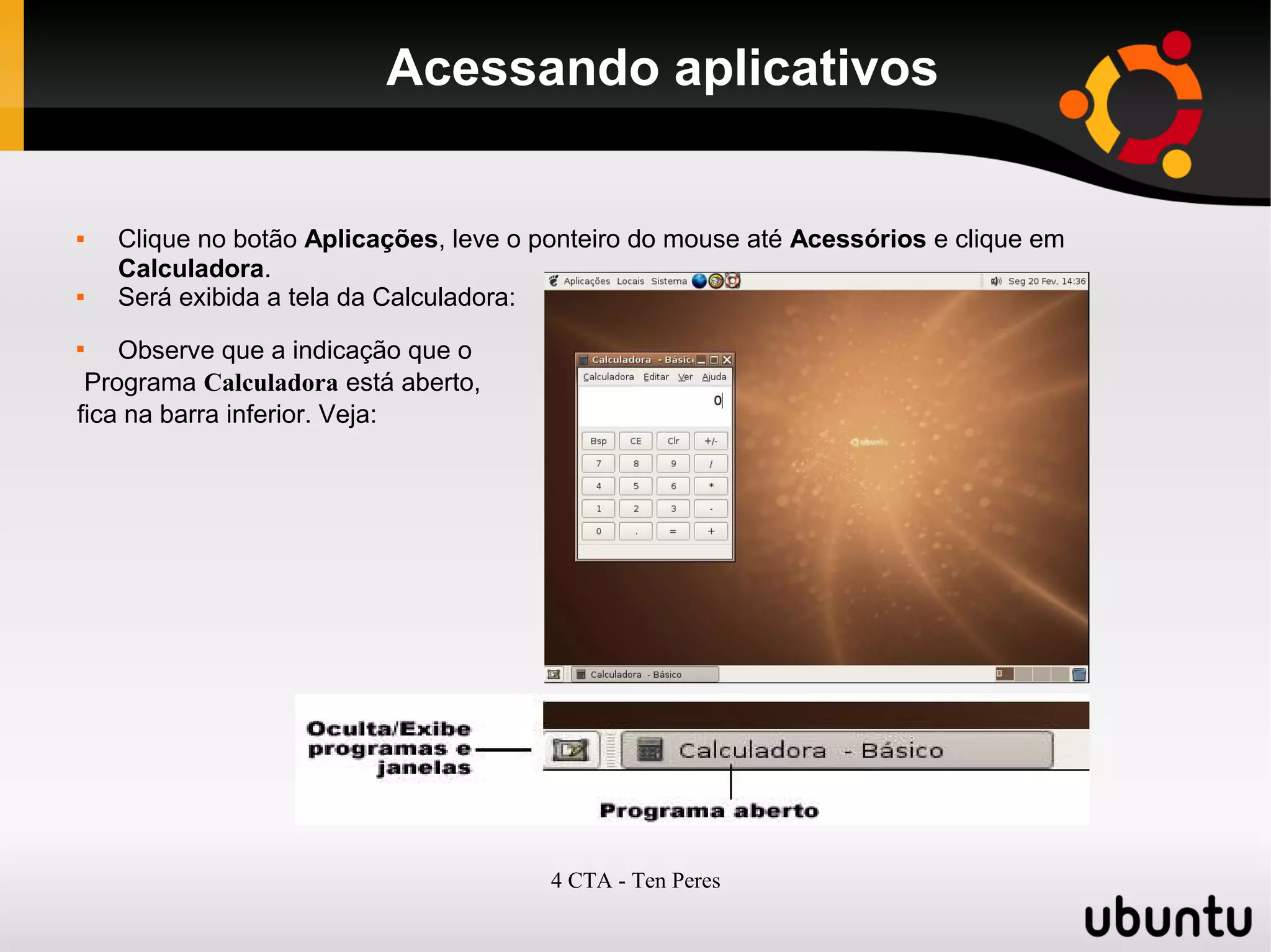 4 CTA - Ten Peres
Acessando aplicativos
 Clique no botão Aplicações, leve o ponteiro do mouse até Acessórios e clique em
Calculadora.
 Será exibida a tela da Calculadora:

Observe que a indicação que o
Programa Calculadora está aberto,
fica na barra inferior. Veja:
 