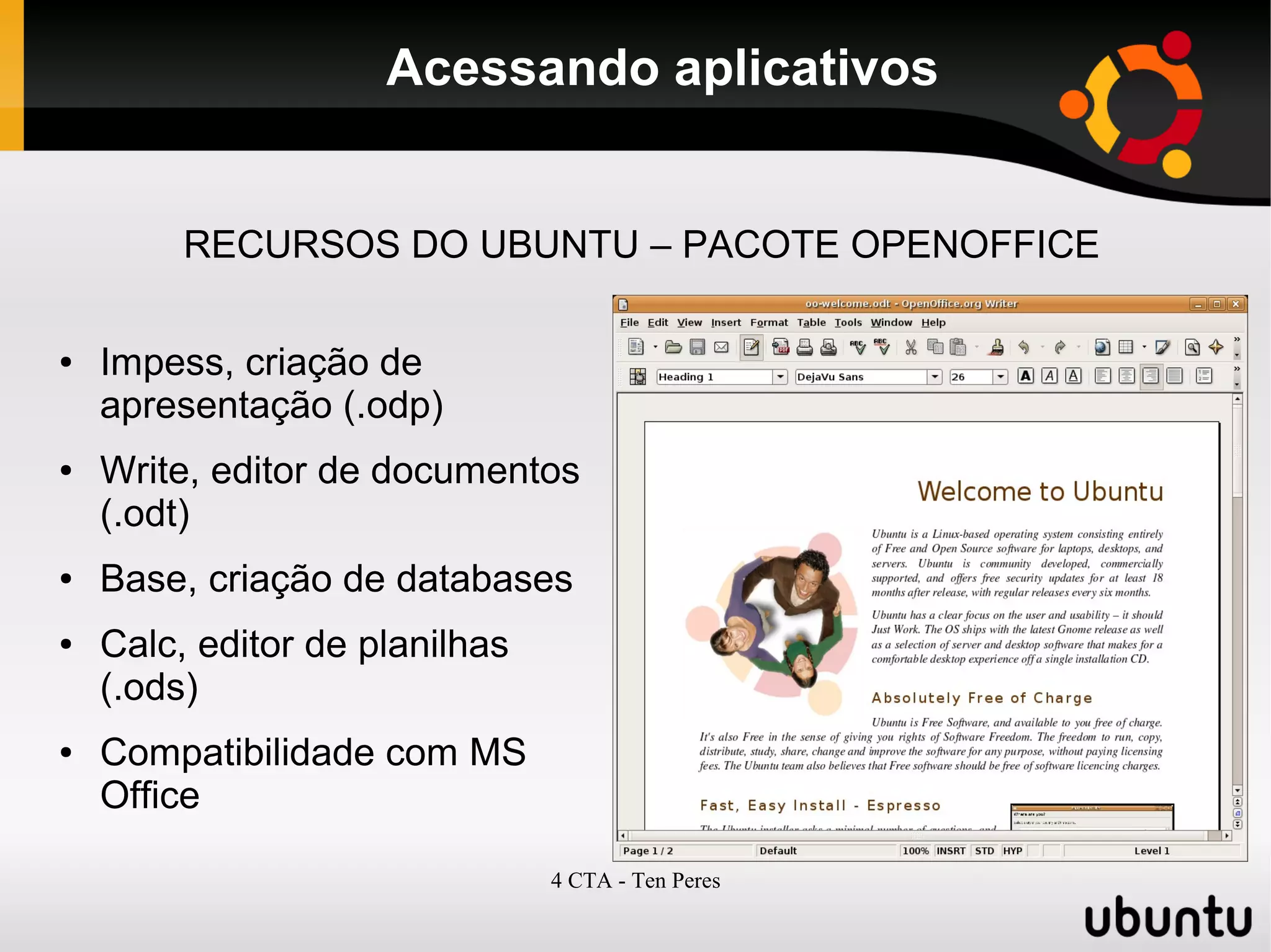 4 CTA - Ten Peres
Acessando aplicativos
RECURSOS DO UBUNTU – PACOTE OPENOFFICE
● Impess, criação de
apresentação (.odp)
● Write, editor de documentos
(.odt)
● Base, criação de databases
● Calc, editor de planilhas
(.ods)
● Compatibilidade com MS
Office
 