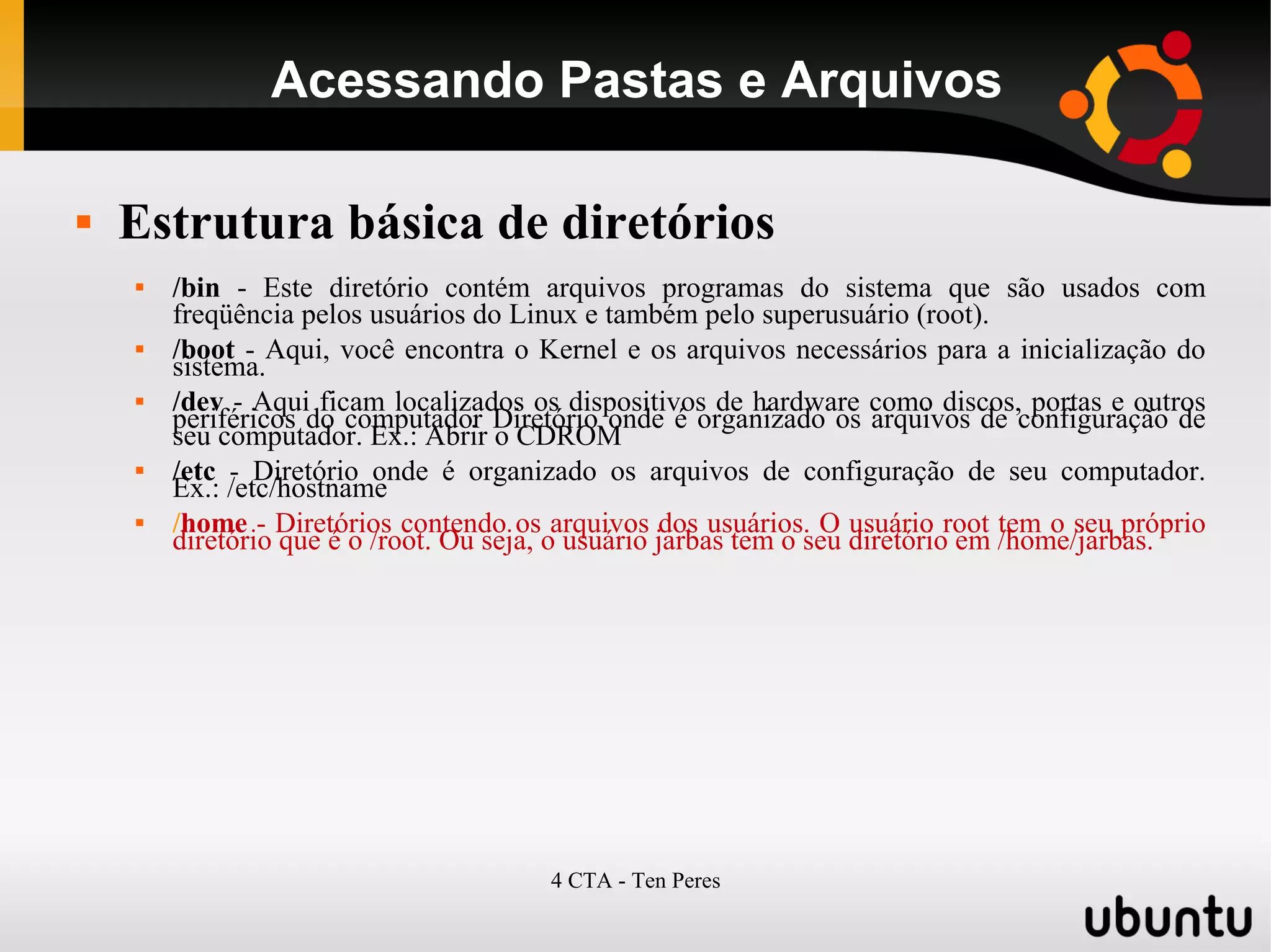 4 CTA - Ten Peres
Acessando Pastas e Arquivos
 Estrutura básica de diretórios
 /bin - Este diretório contém arquivos programas do sistema que são usados com
freqüência pelos usuários do Linux e também pelo superusuário (root).
 /boot - Aqui, você encontra o Kernel e os arquivos necessários para a inicialização do
sistema.
 /dev - Aqui ficam localizados os dispositivos de hardware como discos, portas e outros
periféricos do computador Diretório onde é organizado os arquivos de configuração de
seu computador. Ex.: Abrir o CDROM
 /etc - Diretório onde é organizado os arquivos de configuração de seu computador.
Ex.: /etc/hostname
 /home - Diretórios contendo os arquivos dos usuários. O usuário root tem o seu próprio
diretório que é o /root. Ou seja, o usuário jarbas tem o seu diretório em /home/jarbas.
 