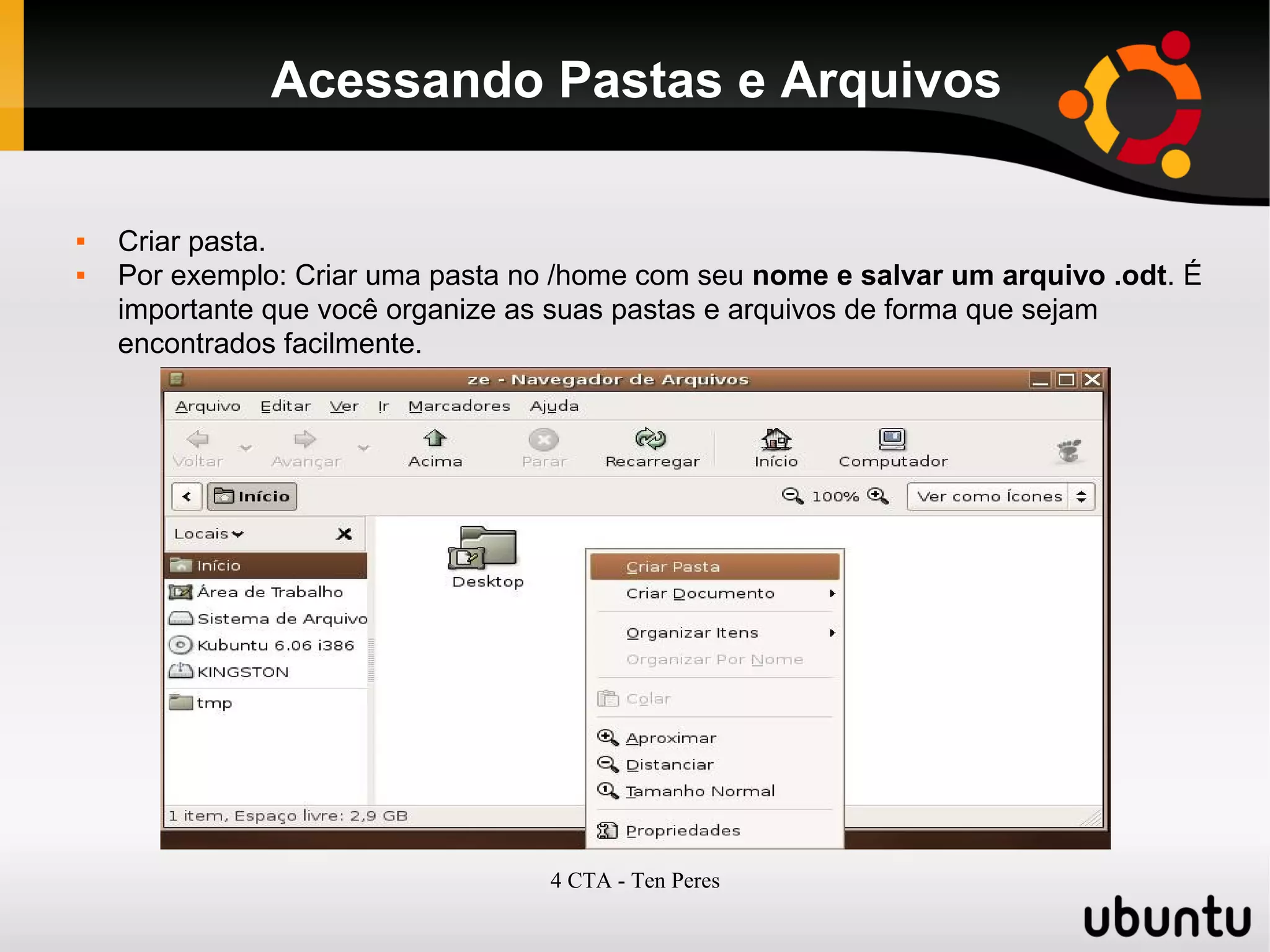 4 CTA - Ten Peres
Acessando Pastas e Arquivos
 Criar pasta.
 Por exemplo: Criar uma pasta no /home com seu nome e salvar um arquivo .odt. É
importante que você organize as suas pastas e arquivos de forma que sejam
encontrados facilmente.
 