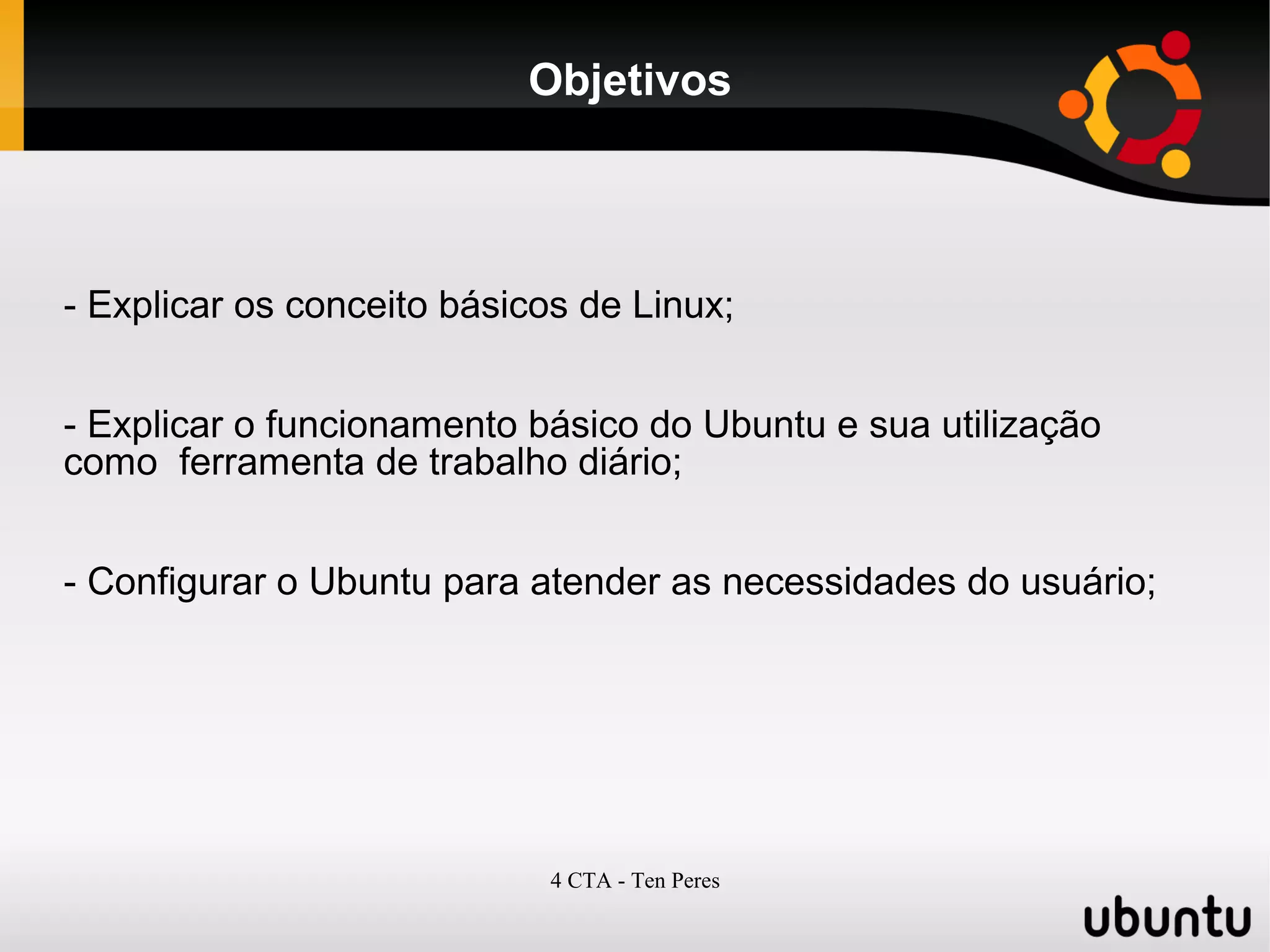 4 CTA - Ten Peres
Objetivos
- Explicar os conceito básicos de Linux;
- Explicar o funcionamento básico do Ubuntu e sua utilização
como ferramenta de trabalho diário;
- Configurar o Ubuntu para atender as necessidades do usuário;
 