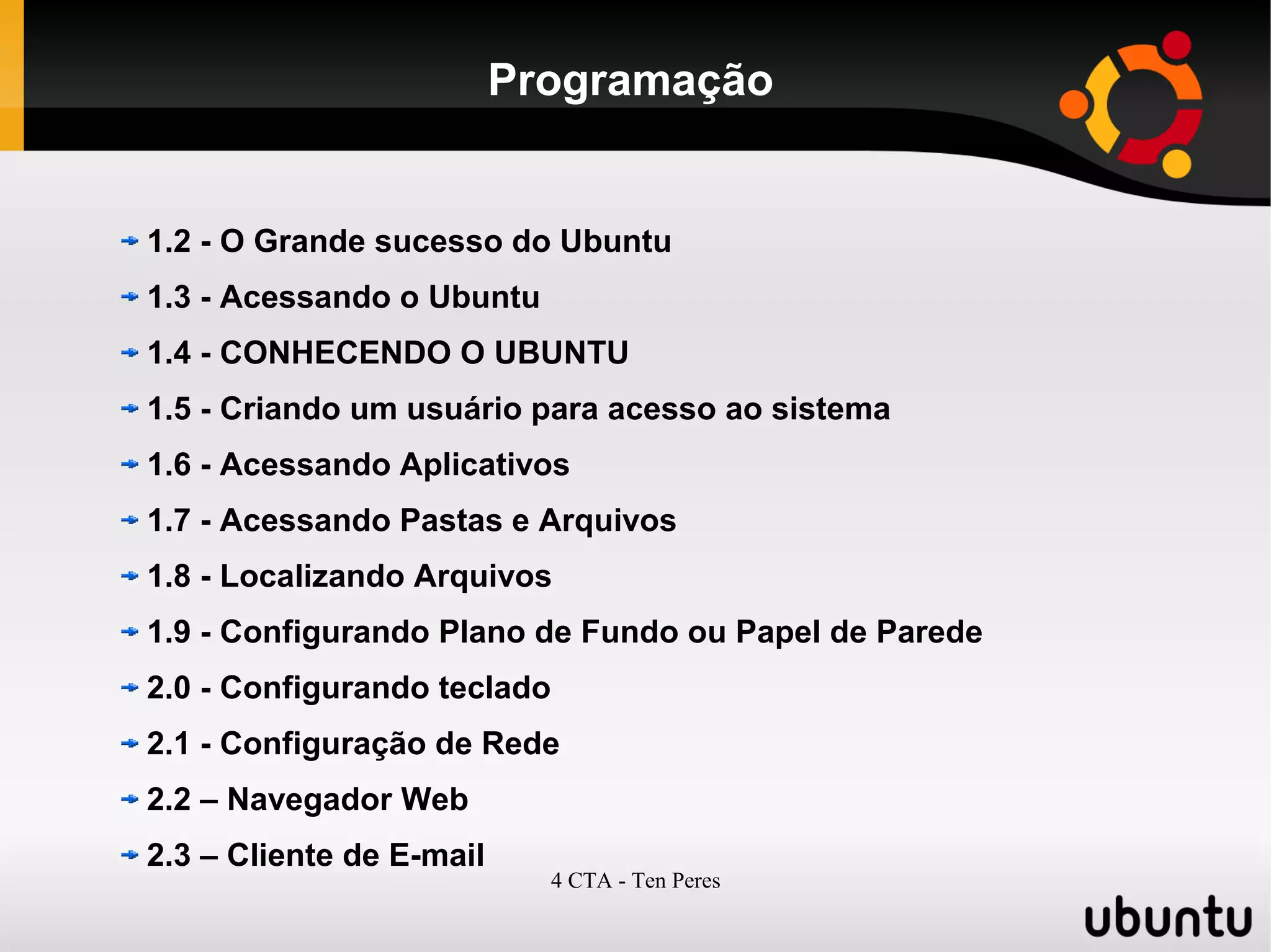 4 CTA - Ten Peres
Programação
1.2 - O Grande sucesso do Ubuntu
1.3 - Acessando o Ubuntu
1.4 - CONHECENDO O UBUNTU
1.5 - Criando um usuário para acesso ao sistema
1.6 - Acessando Aplicativos
1.7 - Acessando Pastas e Arquivos
1.8 - Localizando Arquivos
1.9 - Configurando Plano de Fundo ou Papel de Parede
2.0 - Configurando teclado
2.1 - Configuração de Rede
2.2 – Navegador Web
2.3 – Cliente de E-mail
 