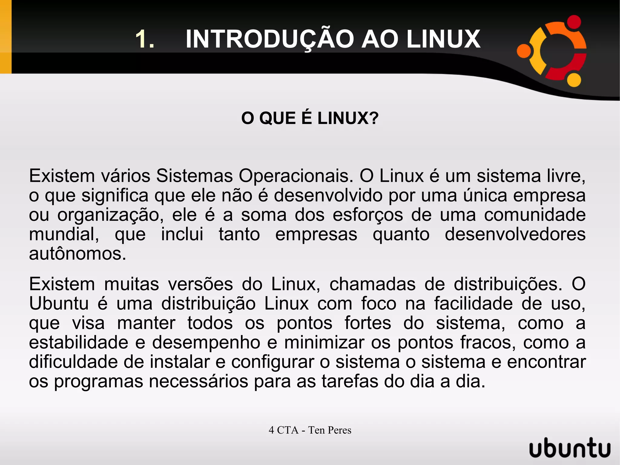 4 CTA - Ten Peres
1. INTRODUÇÃO AO LINUX
O QUE É LINUX?
Existem vários Sistemas Operacionais. O Linux é um sistema livre,
o que significa que ele não é desenvolvido por uma única empresa
ou organização, ele é a soma dos esforços de uma comunidade
mundial, que inclui tanto empresas quanto desenvolvedores
autônomos.
Existem muitas versões do Linux, chamadas de distribuições. O
Ubuntu é uma distribuição Linux com foco na facilidade de uso,
que visa manter todos os pontos fortes do sistema, como a
estabilidade e desempenho e minimizar os pontos fracos, como a
dificuldade de instalar e configurar o sistema o sistema e encontrar
os programas necessários para as tarefas do dia a dia.
 