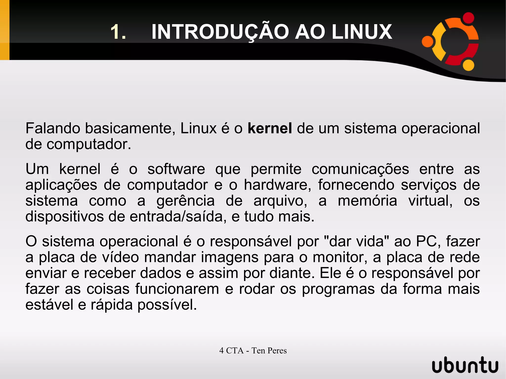 4 CTA - Ten Peres
1. INTRODUÇÃO AO LINUX
Falando basicamente, Linux é o kernel de um sistema operacional
de computador.
Um kernel é o software que permite comunicações entre as
aplicações de computador e o hardware, fornecendo serviços de
sistema como a gerência de arquivo, a memória virtual, os
dispositivos de entrada/saída, e tudo mais.
O sistema operacional é o responsável por "dar vida" ao PC, fazer
a placa de vídeo mandar imagens para o monitor, a placa de rede
enviar e receber dados e assim por diante. Ele é o responsável por
fazer as coisas funcionarem e rodar os programas da forma mais
estável e rápida possível.
 
