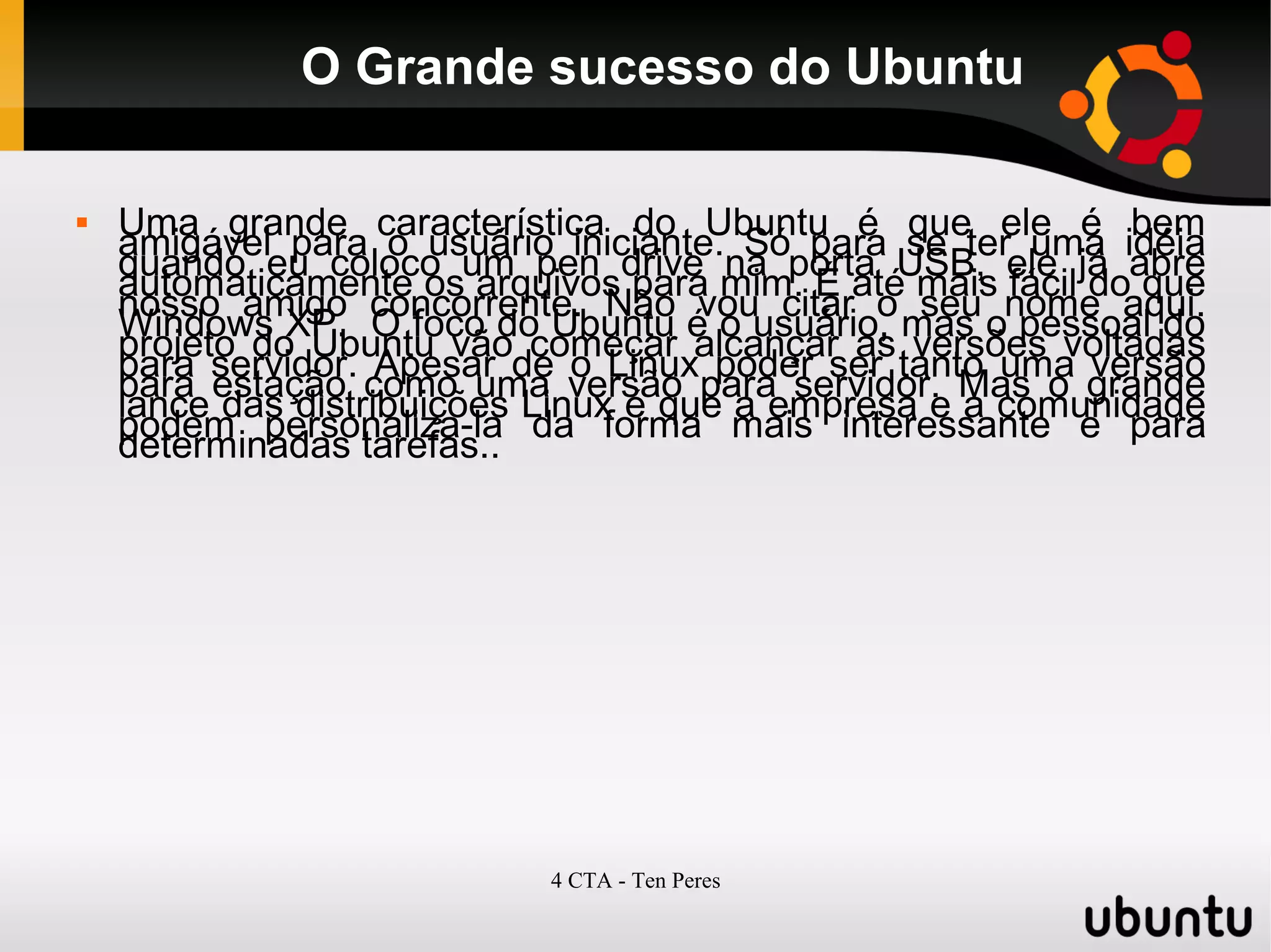 4 CTA - Ten Peres
O Grande sucesso do Ubuntu
 Uma grande característica do Ubuntu é que ele é bem
amigável para o usuário iniciante. Só para se ter uma idéia
quando eu coloco um pen drive na porta USB, ele já abre
automaticamente os arquivos para mim. É até mais fácil do que
nosso amigo concorrente. Não vou citar o seu nome aqui.
Windows XP. O foco do Ubuntu é o usuário, mas o pessoal do
projeto do Ubuntu vão começar alcançar as versões voltadas
para servidor. Apesar de o Linux poder ser tanto uma versão
para estação como uma versão para servidor. Mas o grande
lance das distribuições Linux é que a empresa e a comunidade
podem personaliza-la da forma mais interessante e para
determinadas tarefas..
 