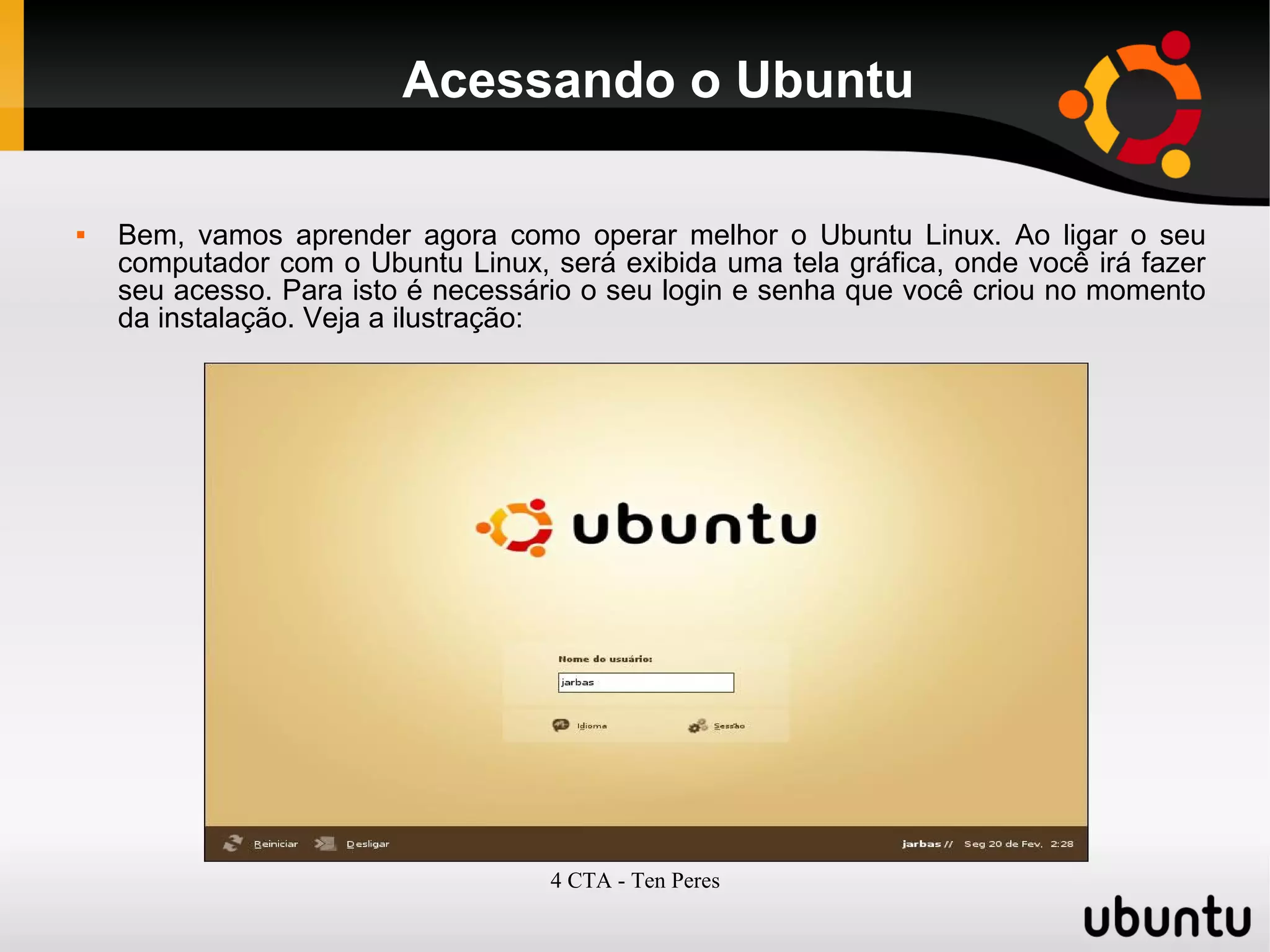 4 CTA - Ten Peres
Acessando o Ubuntu
 Bem, vamos aprender agora como operar melhor o Ubuntu Linux. Ao ligar o seu
computador com o Ubuntu Linux, será exibida uma tela gráfica, onde você irá fazer
seu acesso. Para isto é necessário o seu login e senha que você criou no momento
da instalação. Veja a ilustração:
 