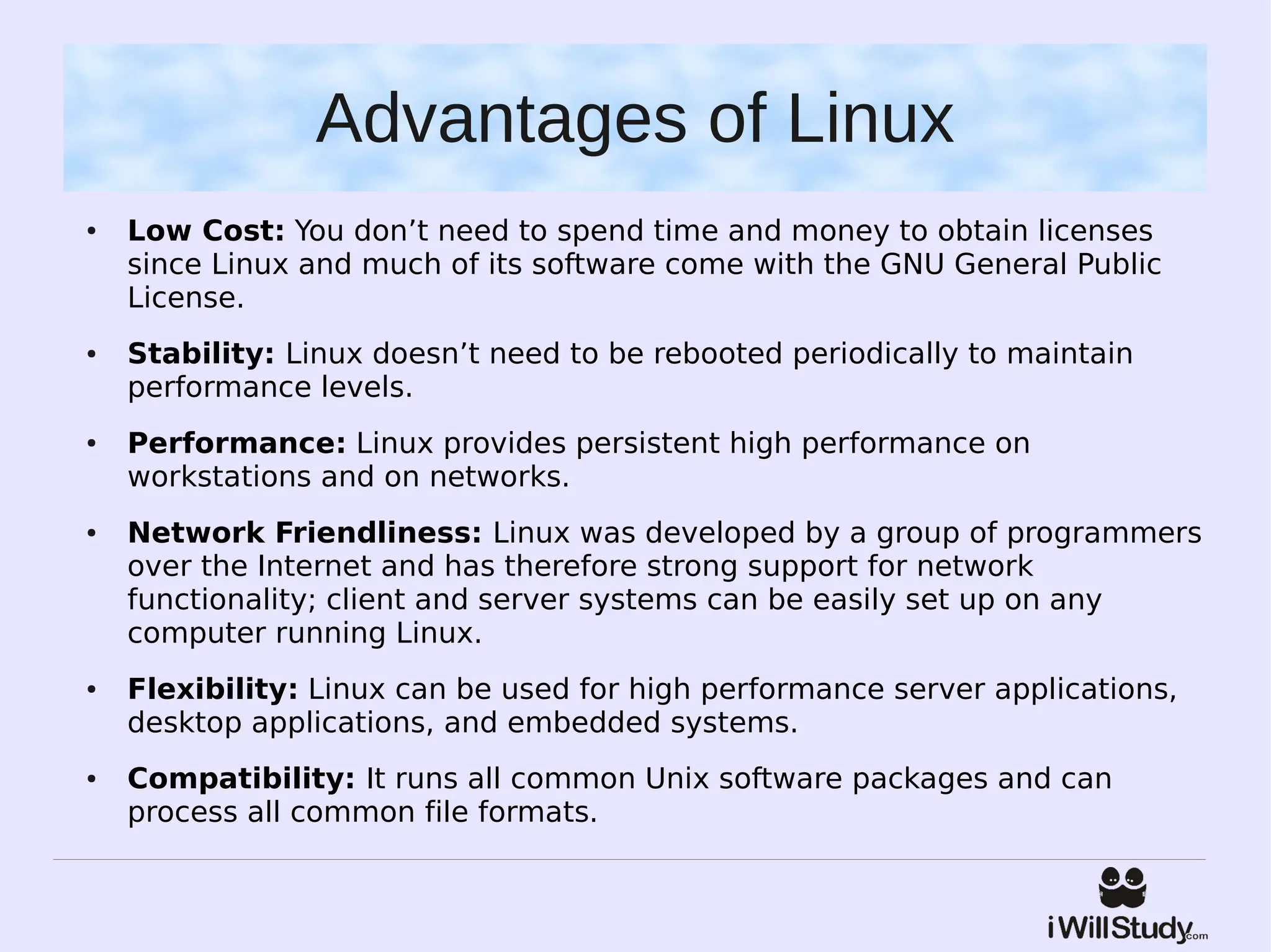 Advantages of Linux
●   Low Cost: You don’t need to spend time and money to obtain licenses
    since Linux and much of its software come with the GNU General Public
    License.
●   Stability: Linux doesn’t need to be rebooted periodically to maintain
    performance levels.
●   Performance: Linux provides persistent high performance on
    workstations and on networks.
●   Network Friendliness: Linux was developed by a group of programmers
    over the Internet and has therefore strong support for network
    functionality; client and server systems can be easily set up on any
    computer running Linux.
●   Flexibility: Linux can be used for high performance server applications,
    desktop applications, and embedded systems.
●   Compatibility: It runs all common Unix software packages and can
    process all common file formats.
 