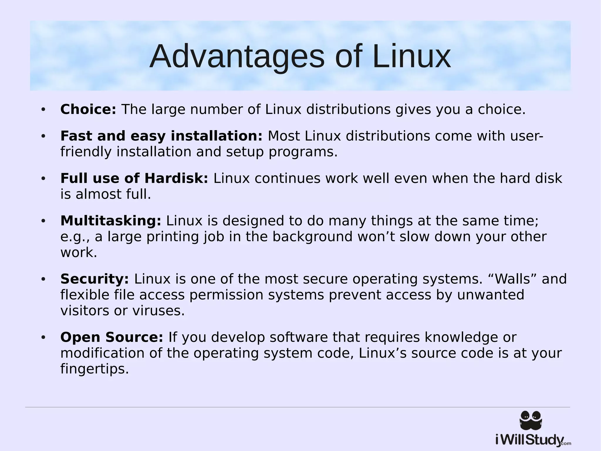 Advantages of Linux
●   Choice: The large number of Linux distributions gives you a choice.
●   Fast and easy installation: Most Linux distributions come with user-
    friendly installation and setup programs.
●   Full use of Hardisk: Linux continues work well even when the hard disk
    is almost full.
●   Multitasking: Linux is designed to do many things at the same time;
    e.g., a large printing job in the background won’t slow down your other
    work.
●   Security: Linux is one of the most secure operating systems. “Walls” and
    flexible file access permission systems prevent access by unwanted
    visitors or viruses.
●   Open Source: If you develop software that requires knowledge or
    modification of the operating system code, Linux’s source code is at your
    fingertips.
 
