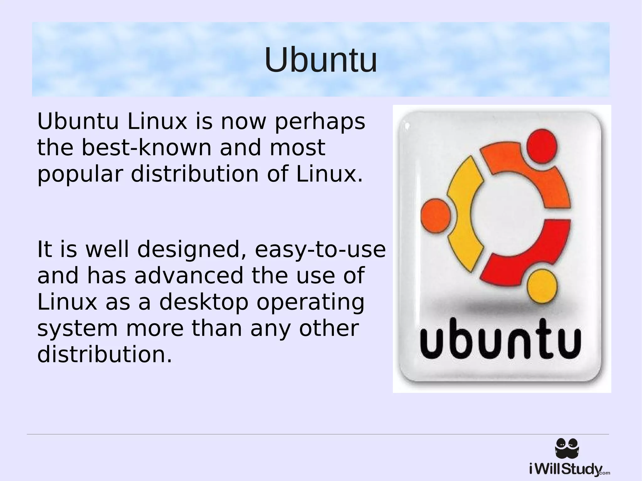 Ubuntu
Ubuntu Linux is now perhaps
the best-known and most
popular distribution of Linux.


It is well designed, easy-to-use
and has advanced the use of
Linux as a desktop operating
system more than any other
distribution.
 