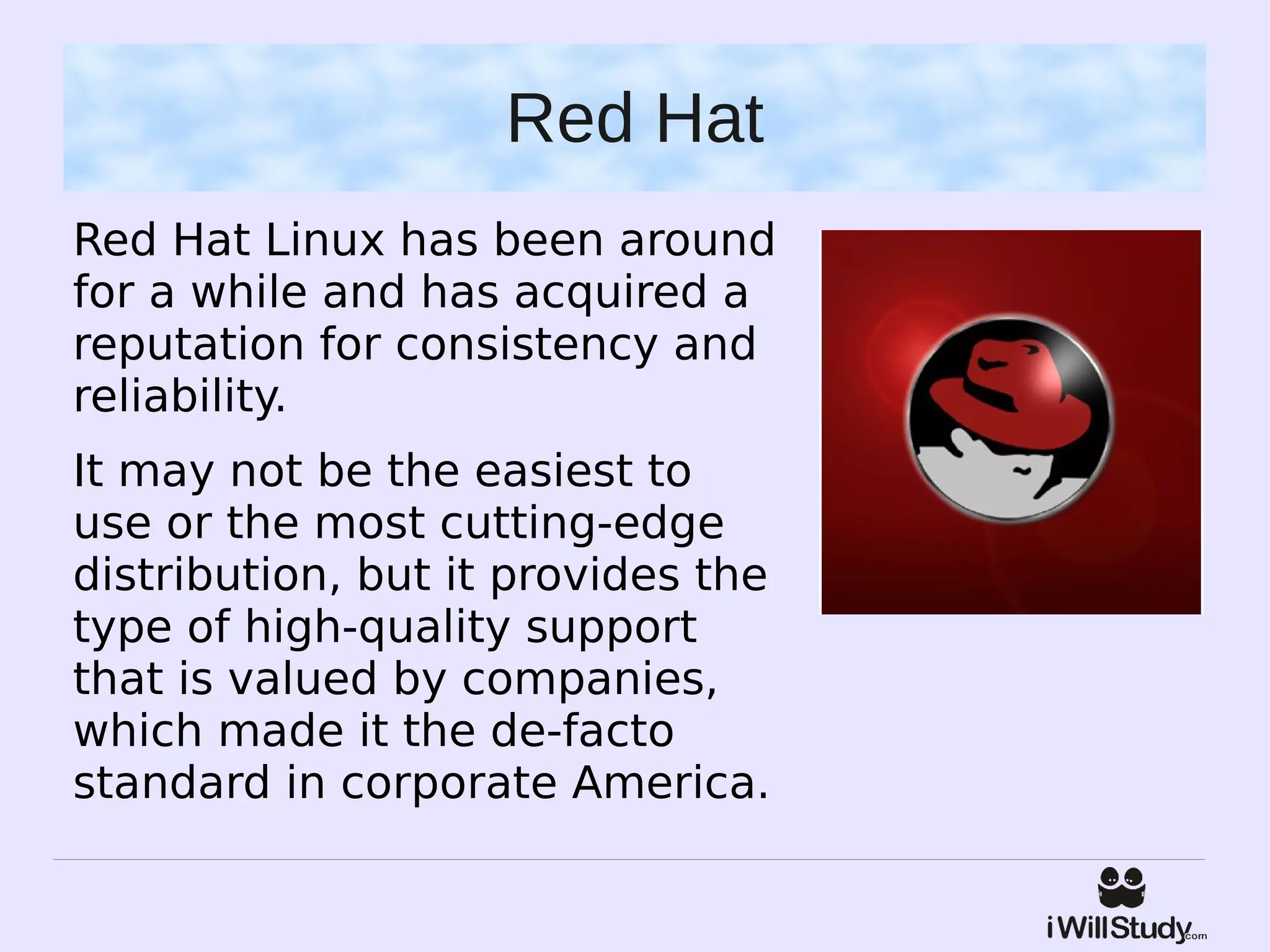 Red Hat
Red Hat Linux has been around
for a while and has acquired a
reputation for consistency and
reliability.
It may not be the easiest to
use or the most cutting-edge
distribution, but it provides the
type of high-quality support
that is valued by companies,
which made it the de-facto
standard in corporate America.
 