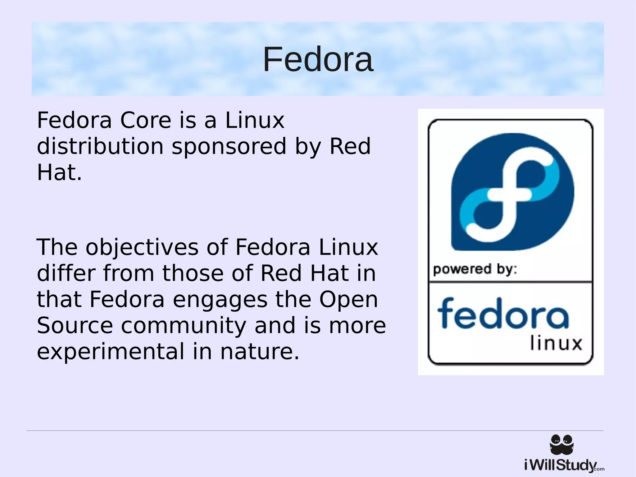 Fedora
Fedora Core is a Linux
distribution sponsored by Red
Hat.


The objectives of Fedora Linux
differ from those of Red Hat in
that Fedora engages the Open
Source community and is more
experimental in nature.
 