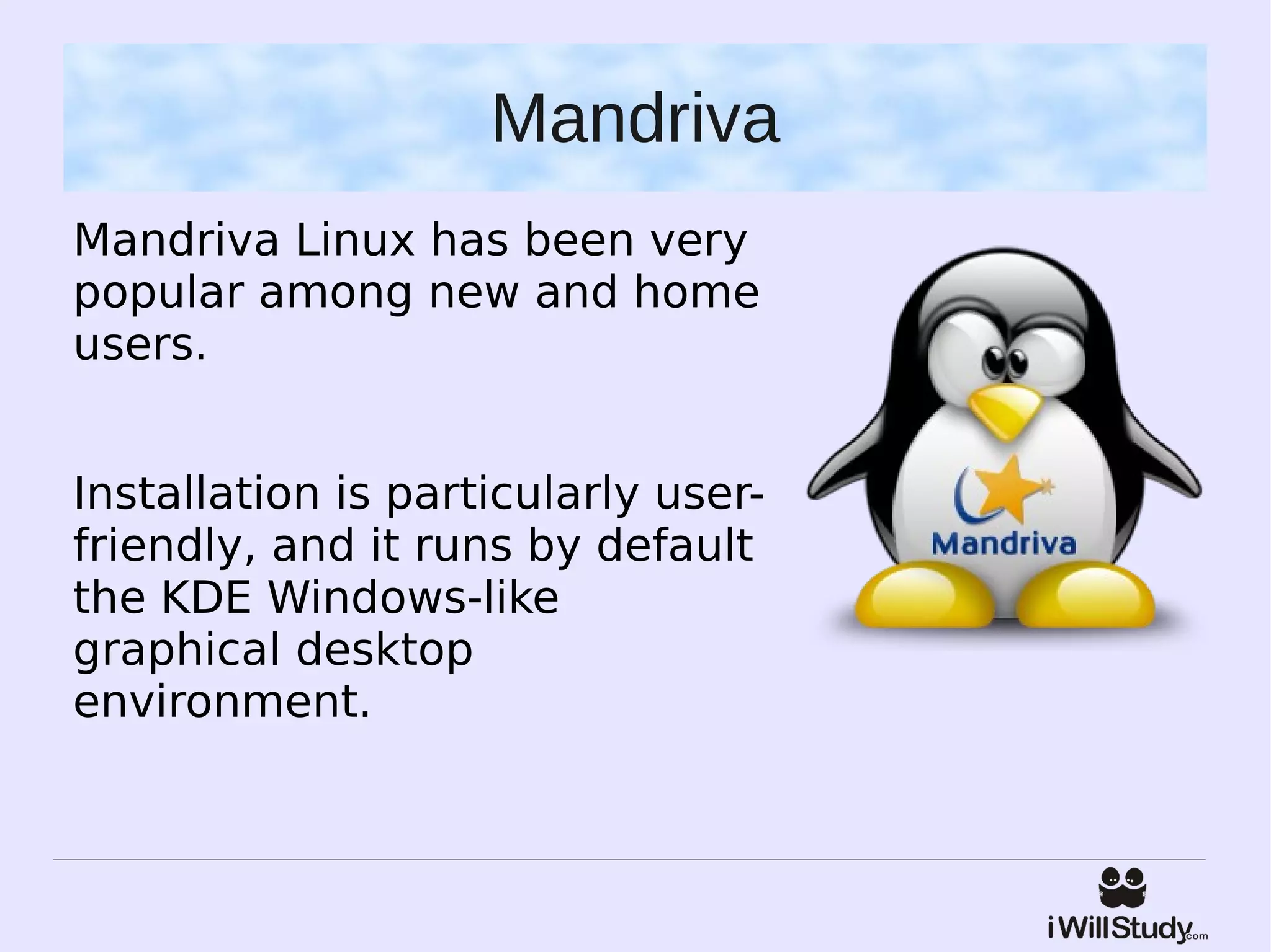 Mandriva
Mandriva Linux has been very
popular among new and home
users.


Installation is particularly user-
friendly, and it runs by default
the KDE Windows-like
graphical desktop
environment.
 