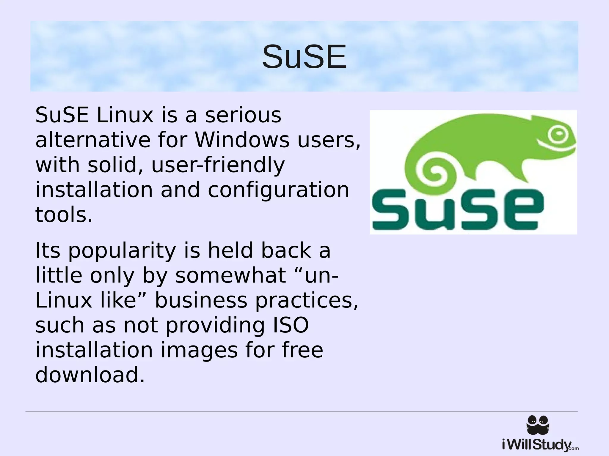 SuSE
SuSE Linux is a serious
alternative for Windows users,
with solid, user-friendly
installation and configuration
tools.
Its popularity is held back a
little only by somewhat “un-
Linux like” business practices,
such as not providing ISO
installation images for free
download.
 
