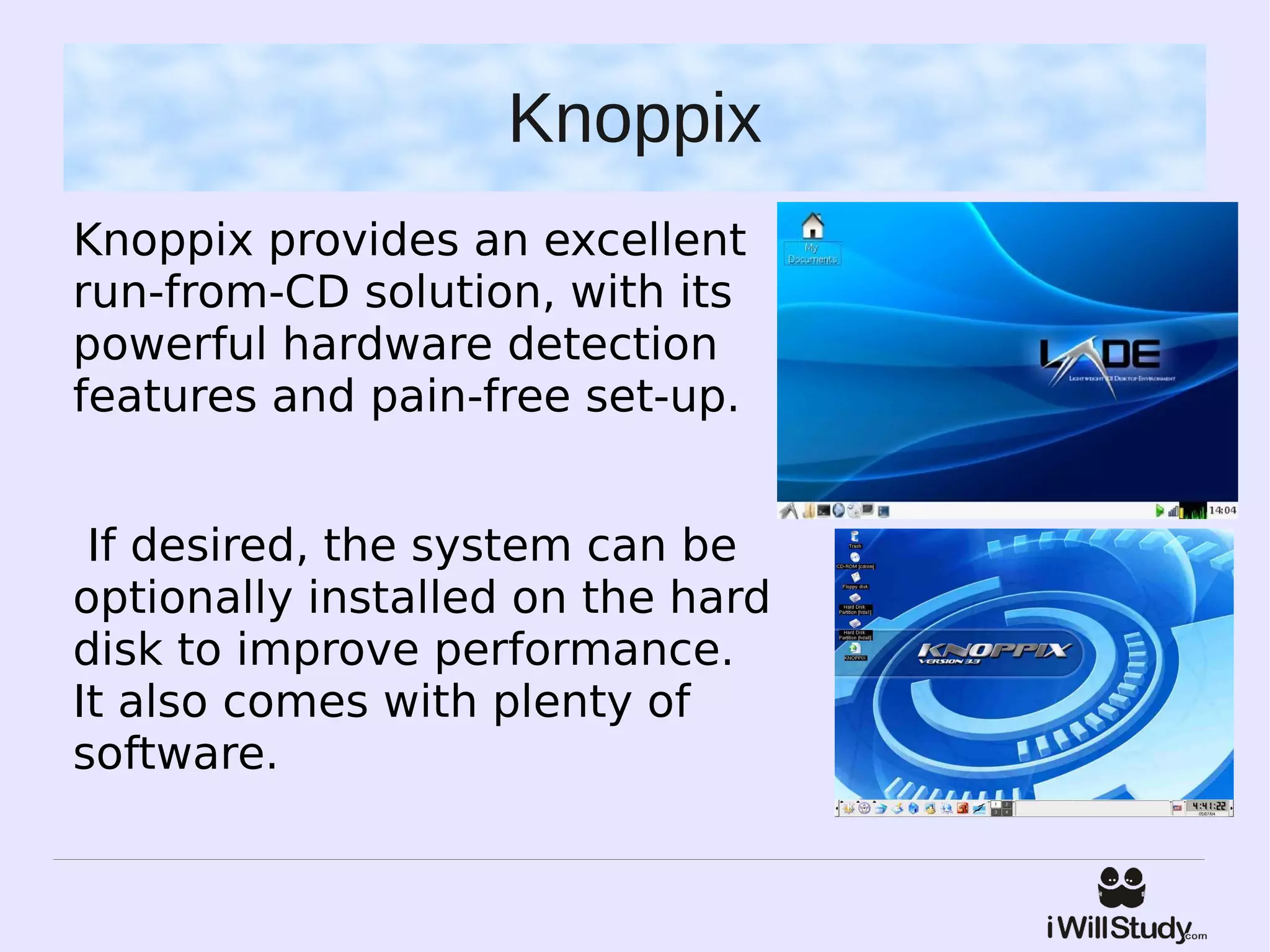 Knoppix
Knoppix provides an excellent
run-from-CD solution, with its
powerful hardware detection
features and pain-free set-up.


 If desired, the system can be
optionally installed on the hard
disk to improve performance.
It also comes with plenty of
software.
 