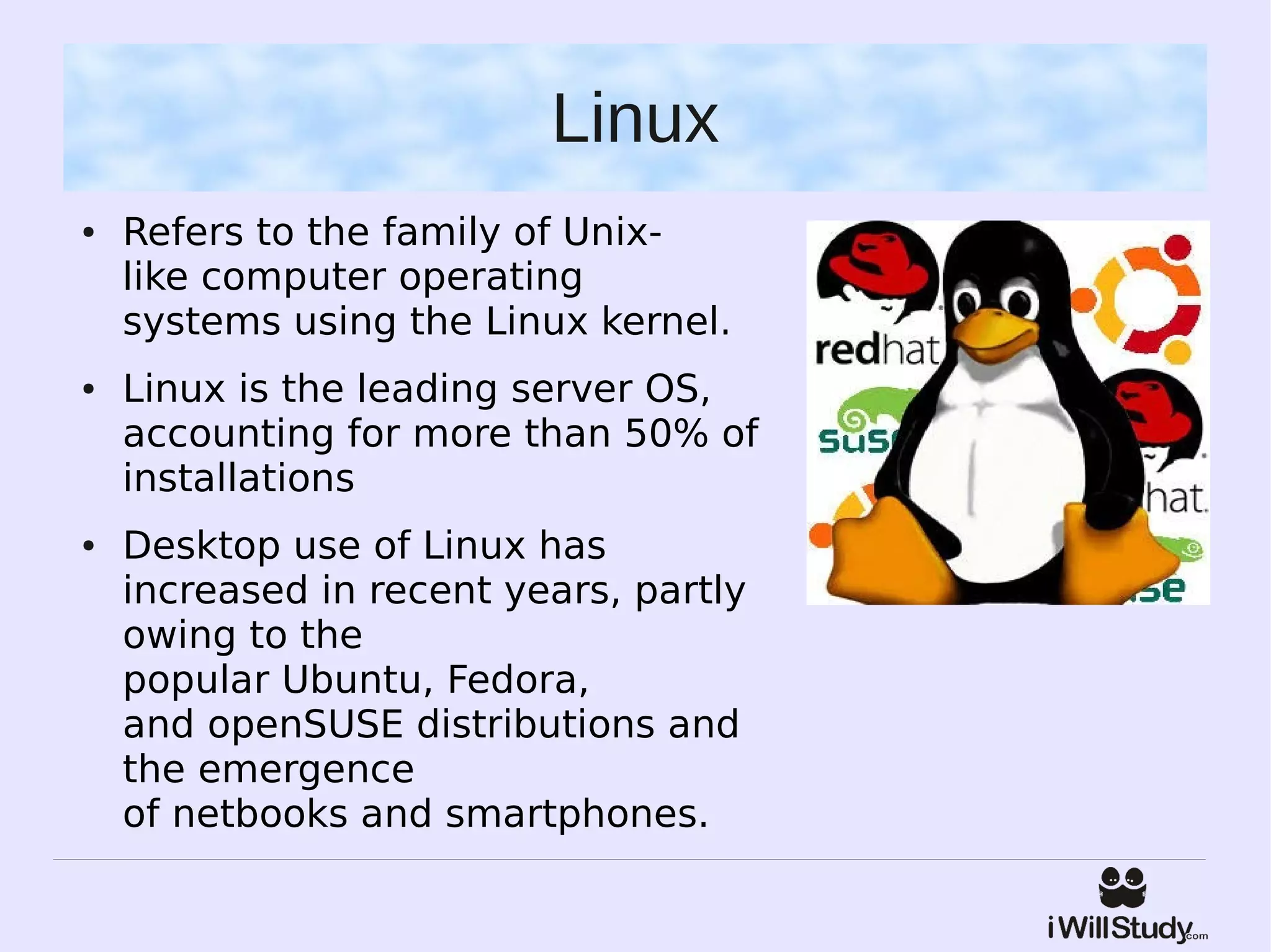 Linux
●   Refers to the family of Unix-
    like computer operating
    systems using the Linux kernel.
●   Linux is the leading server OS,
    accounting for more than 50% of
    installations
●   Desktop use of Linux has
    increased in recent years, partly
    owing to the
    popular Ubuntu, Fedora,
    and openSUSE distributions and
    the emergence
    of netbooks and smartphones.
 