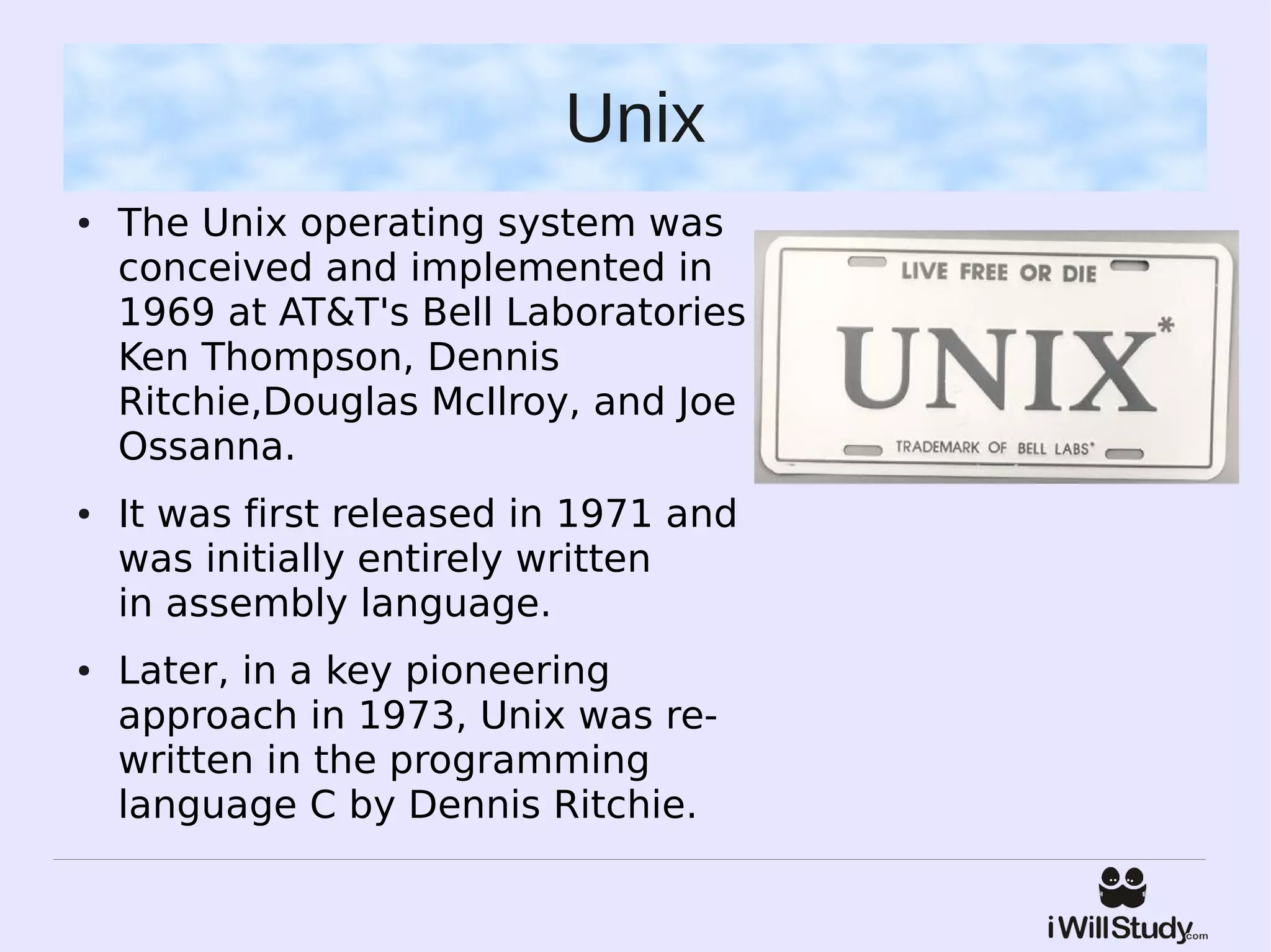Unix
●   The Unix operating system was
    conceived and implemented in
    1969 at AT&T's Bell Laboratories
    Ken Thompson, Dennis
    Ritchie,Douglas McIlroy, and Joe
    Ossanna.
●   It was first released in 1971 and
    was initially entirely written
    in assembly language.
●   Later, in a key pioneering
    approach in 1973, Unix was re-
    written in the programming
    language C by Dennis Ritchie. 
 