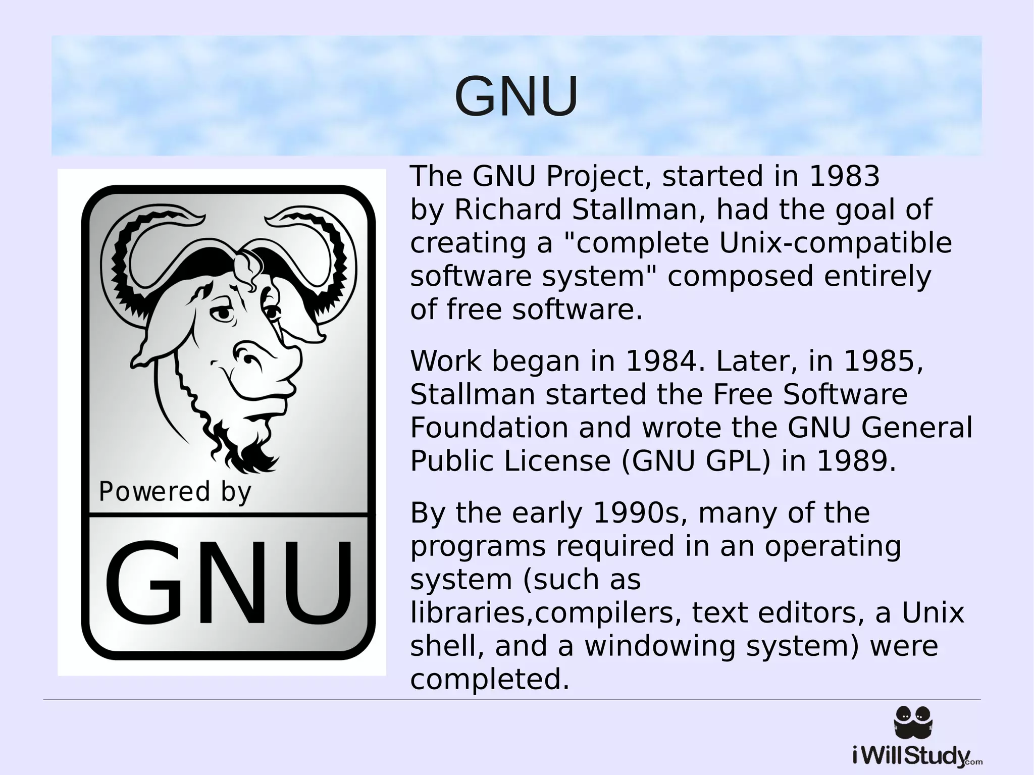 GNU
The GNU Project, started in 1983
by Richard Stallman, had the goal of
creating a "complete Unix-compatible
software system" composed entirely
of free software.
Work began in 1984. Later, in 1985,
Stallman started the Free Software
Foundation and wrote the GNU General
Public License (GNU GPL) in 1989.
By the early 1990s, many of the
programs required in an operating
system (such as
libraries,compilers, text editors, a Unix
shell, and a windowing system) were
completed.
 