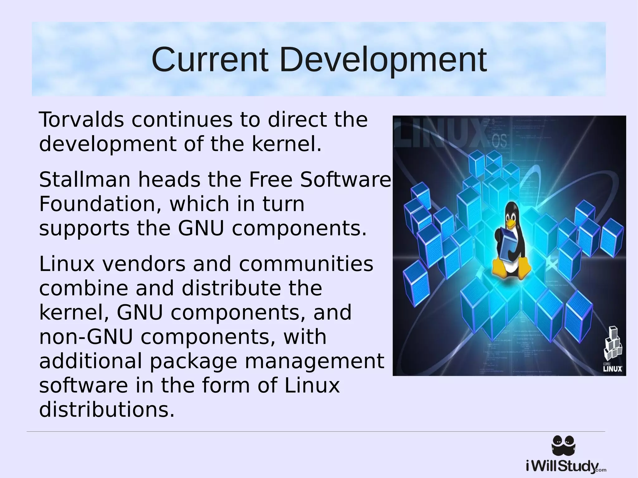Current Development
Torvalds continues to direct the
development of the kernel.
Stallman heads the Free Software
Foundation, which in turn
supports the GNU components.
Linux vendors and communities
combine and distribute the
kernel, GNU components, and
non-GNU components, with
additional package management
software in the form of Linux
distributions.
 
