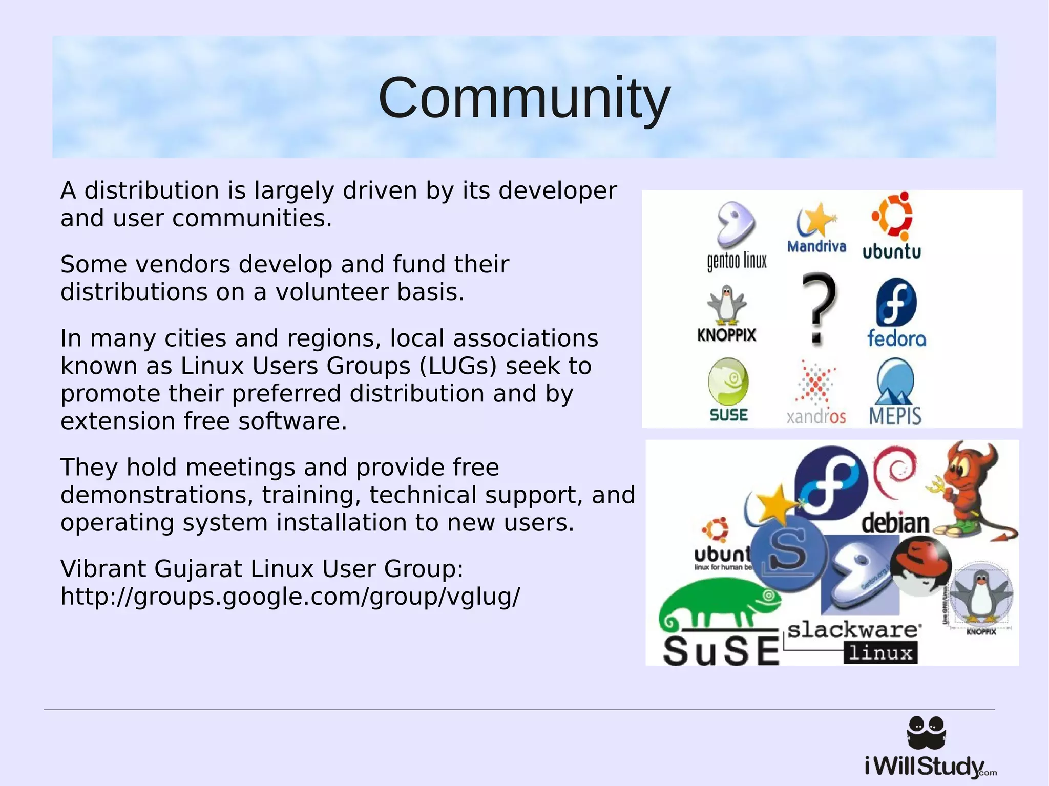 Community
A distribution is largely driven by its developer
and user communities.
Some vendors develop and fund their
distributions on a volunteer basis.
In many cities and regions, local associations
known as Linux Users Groups (LUGs) seek to
promote their preferred distribution and by
extension free software.
They hold meetings and provide free
demonstrations, training, technical support, and
operating system installation to new users.
Vibrant Gujarat Linux User Group:
http://groups.google.com/group/vglug/
 