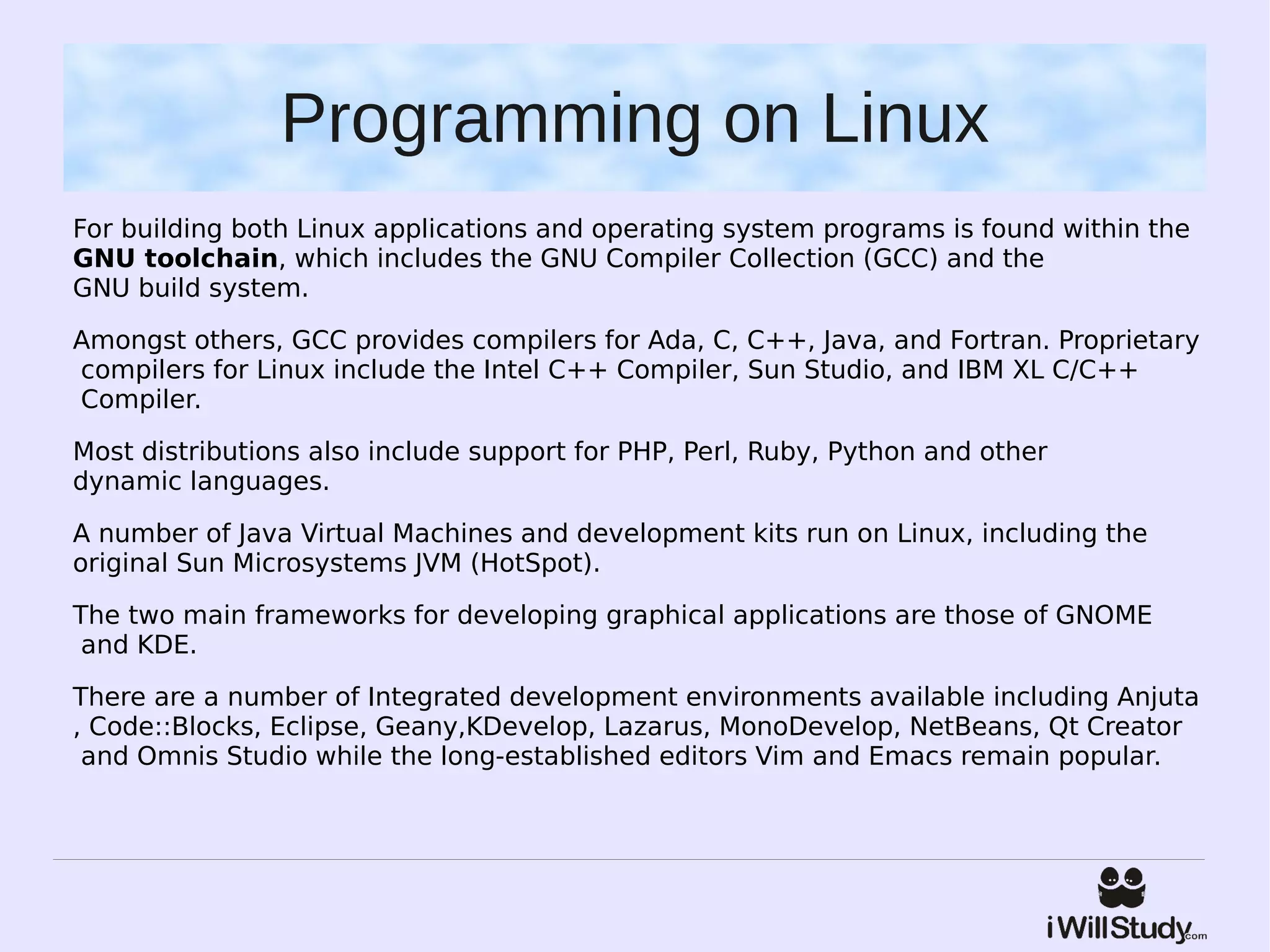 Programming on Linux
For building both Linux applications and operating system programs is found within the 
GNU toolchain, which includes the GNU Compiler Collection (GCC) and the 
GNU build system.

Amongst others, GCC provides compilers for Ada, C, C++, Java, and Fortran. Proprietary
 compilers for Linux include the Intel C++ Compiler, Sun Studio, and IBM XL C/C++
 Compiler. 

Most distributions also include support for PHP, Perl, Ruby, Python and other 
dynamic languages.

A number of Java Virtual Machines and development kits run on Linux, including the
original Sun Microsystems JVM (HotSpot).

The two main frameworks for developing graphical applications are those of GNOME
 and KDE.

There are a number of Integrated development environments available including Anjuta
, Code::Blocks, Eclipse, Geany,KDevelop, Lazarus, MonoDevelop, NetBeans, Qt Creator
 and Omnis Studio while the long-established editors Vim and Emacs remain popular.
 