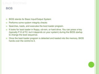LINUX BOOTING
 BIOS


    BIOS stands for Basic Input/Output System
    Performs some system integrity checks
    Searches, loads, and executes the boot loader program.
    It looks for boot loader in floppy, cd-rom, or hard drive. You can press a key
     (typically F12 of F2, but it depends on your system) during the BIOS startup
     to change the boot sequence.
    Once the boot loader program is detected and loaded into the memory, BIOS
     hands over the control to it.
 
