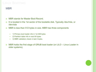 LINUX BOOTING
 MBR


    MBR stands for Master Boot Record.
    It is located in the 1st sector of the bootable disk. Typically /dev/hda, or
     /dev/sda
    MBR is less than 512 bytes in size. MBR has three components

         1) Primary boot loader info in 1st 446 bytes
         2) Partition table info in next 64 bytes
         3) MBR validation check in last 2 bytes.


    MBR holds the first stage of GRUB boot loader (or LILO – Linux Loader in
     older systems).
 