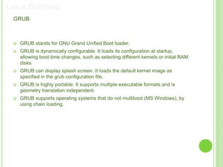 LINUX BOOTING
 GRUB



    GRUB stands for GNU Grand Unified Boot loader.
    GRUB is dynamically configurable. It loads its configuration at startup,
     allowing boot-time changes, such as selecting different kernels or initial RAM
     disks
    GRUB can display splash screen. It loads the default kernel image as
     specified in the grub configuration file.
    GRUB is highly portable. It supports multiple executable formats and is
     geometry translation independent.
    GRUB supports operating systems that do not multiboot (MS Windows), by
     using chain loading.
 