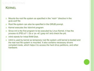 LINUX BOOTING
 KERNEL


    Mounts the root file system as specified in the “root=” directive in the
     grub.conf file
    Root file-system can also be specified in the GRUB prompt.
    Kernel executes the /sbin/init program
    Since init is the first program to be executed by Linux Kernel, it has the
     process id (PID) of 1. Do a „ps -ef | grep init‟ and check the pid.
    initrd stands for Initial RAM Disk.
    initrd is used by kernel as temporary root file system until kernel is booted and
     the real root file system is mounted. It also contains necessary drivers
     compiled inside, which helps it to access the hard drive partitions, and other
     hardware.
 