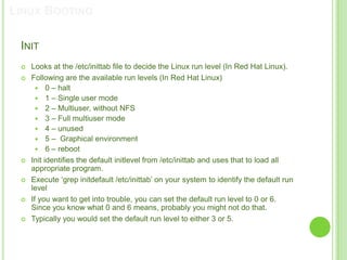 LINUX BOOTING

 INIT
    Looks at the /etc/inittab file to decide the Linux run level (In Red Hat Linux).
    Following are the available run levels (In Red Hat Linux)
        0 – halt
        1 – Single user mode
        2 – Multiuser, without NFS
        3 – Full multiuser mode
        4 – unused
        5 – Graphical environment
        6 – reboot
    Init identifies the default initlevel from /etc/inittab and uses that to load all
     appropriate program.
    Execute „grep initdefault /etc/inittab‟ on your system to identify the default run
     level
    If you want to get into trouble, you can set the default run level to 0 or 6.
     Since you know what 0 and 6 means, probably you might not do that.
    Typically you would set the default run level to either 3 or 5.
 