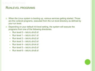 LINUX BOOTING
 RUNLEVEL PROGRAMS


    When the Linux system is booting up, various services getting started. Those
     are the runlevel programs, executed from the run level directory as defined by
     your run level.
    Depending on your default init level setting, the system will execute the
     programs from one of the following directories.
       Run level 0 – /etc/rc.d/rc0.d/
       Run level 1 – /etc/rc.d/rc1.d/
       Run level 2 – /etc/rc.d/rc2.d/
       Run level 3 – /etc/rc.d/rc3.d/
       Run level 4 – /etc/rc.d/rc4.d/
       Run level 5 – /etc/rc.d/rc5.d/
       Run level 6 – /etc/rc.d/rc6.d/
 