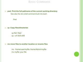 BASIC COMMANDS


   pwd Print the full pathname of the current working directory.
       See also the dirs shell command built into bash.


           Pwd



   cp Copy files/directories


         cp file1 file2
         cp –vrf dirA dirB



   mv move files to another location or rename files


         mv /home/user/myfile /home/Admin/myfile
         mv myfile your file
 