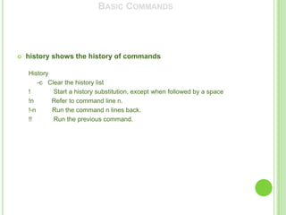 BASIC COMMANDS




   history shows the history of commands

    History
        -c Clear the history list
    !        Start a history substitution, except when followed by a space
    !n      Refer to command line n.
    !-n     Run the command n lines back.
    !!       Run the previous command.
 