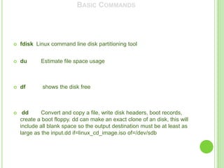 BASIC COMMANDS




   fdisk Linux command line disk partitioning tool


   du      Estimate file space usage



   df       shows the disk free



    dd      Convert and copy a file, write disk headers, boot records,
    create a boot floppy. dd can make an exact clone of an disk, this will
    include all blank space so the output destination must be at least as
    large as the input.dd if=linux_cd_image.iso of=/dev/sdb
 