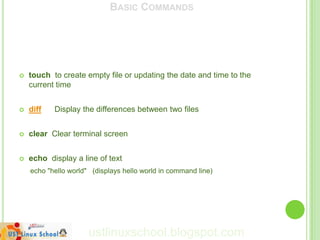 BASIC COMMANDS




   touch to create empty file or updating the date and time to the
    current time


   diff   Display the differences between two files


   clear Clear terminal screen


   echo display a line of text
    echo "hello world" (displays hello world in command line)




                      ustlinuxschool.blogspot.com
 