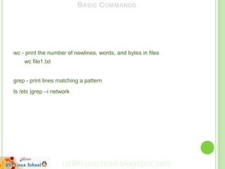 BASIC COMMANDS




wc - print the number of newlines, words, and bytes in files
    wc file1.txt


grep - print lines matching a pattern
ls /etc |grep –i network




                    ustlinuxschool.blogspot.com
 