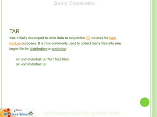 BASIC COMMANDS




TAR
was initially developed to write data to sequential I/O devices for tape
backup purposes. It is now commonly used to collect many files into one
larger file for distribution or archiving


    tar -cvf mytarball.tar file1 file2 file3
    tar -xvf mytarball.tar




                        ustlinuxschool.blogspot.com
 