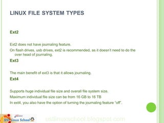 LINUX FILE SYSTEM TYPES


Ext2

Ext2 does not have journaling feature.
On flash drives, usb drives, ext2 is recommended, as it doesn‟t need to do the
  over head of journaling.
Ext3

The main benefit of ext3 is that it allows journaling.
Ext4

Supports huge individual file size and overall file system size.
Maximum individual file size can be from 16 GB to 16 TB
In ext4, you also have the option of turning the journaling feature “off”.



                       ustlinuxschool.blogspot.com
 